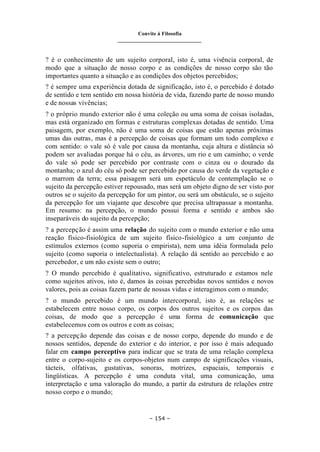 Convite à Filosofia
_______________________________
– 154 –
? é o conhecimento de um sujeito corporal, isto é, uma vivência corporal, de
modo que a situação de nosso corpo e as condições de nosso corpo são tão
importantes quanto a situação e as condições dos objetos percebidos;
? é sempre uma experiência dotada de significação, isto é, o percebido é dotado
de sentido e tem sentido em nossa história de vida, fazendo parte de nosso mundo
e de nossas vivências;
? o próprio mundo exterior não é uma coleção ou uma soma de coisas isoladas,
mas está organizado em formas e estruturas complexas dotadas de sentido. Uma
paisagem, por exemplo, não é uma soma de coisas que estão apenas próximas
umas das outras, mas é a percepção de coisas que formam um todo complexo e
com sentido: o vale só é vale por causa da montanha, cuja altura e distância só
podem ser avaliadas porque há o céu, as árvores, um rio e um caminho; o verde
do vale só pode ser percebido por contraste com o cinza ou o dourado da
montanha; o azul do céu só pode ser percebido por causa do verde da vegetação e
o marrom da terra; essa paisagem será um espetáculo de contemplação se o
sujeito da percepção estiver repousado, mas será um objeto digno de ser visto por
outros se o sujeito da percepção for um pintor, ou será um obstáculo, se o sujeito
da percepção for um viajante que descobre que precisa ultrapassar a montanha.
Em resumo: na percepção, o mundo possui forma e sentido e ambos são
inseparáveis do sujeito da percepção;
? a percepção é assim uma relação do sujeito com o mundo exterior e não uma
reação físico-fisiológica de um sujeito físico-fisiológico a um conjunto de
estímulos externos (como suporia o empirista), nem uma idéia formulada pelo
sujeito (como suporia o intelectualista). A relação dá sentido ao percebido e ao
percebedor, e um não existe sem o outro;
? O mundo percebido é qualitativo, significativo, estruturado e estamos nele
como sujeitos ativos, isto é, damos às coisas percebidas novos sentidos e novos
valores, pois as coisas fazem parte de nossas vidas e interagimos com o mundo;
? o mundo percebido é um mundo intercorporal, isto é, as relações se
estabelecem entre nosso corpo, os corpos dos outros sujeitos e os corpos das
coisas, de modo que a percepção é uma forma de comunicação que
estabelecemos com os outros e com as coisas;
? a percepção depende das coisas e de nosso corpo, depende do mundo e de
nossos sentidos, depende do exterior e do interior, e por isso é mais adequado
falar em campo perceptivo para indicar que se trata de uma relação complexa
entre o corpo-sujeito e os corpos-objetos num campo de significações visuais,
tácteis, olfativas, gustativas, sonoras, motrizes, espaciais, temporais e
lingüísticas. A percepção é uma conduta vital, uma comunicação, uma
interpretação e uma valoração do mundo, a partir da estrutura de relações entre
nosso corpo e o mundo;
 