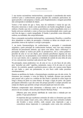 Convite à Filosofia
_______________________________
– 156 –
2. nas teorias racionalistas intelectualistas, a percepção é considerada não muito
confiável para o conhecimento porque depende das condições particulares de
quem percebe e está propensa a ilusões, pois freqüentemente a imagem percebida
não corresponde à realidade do objeto.
Vemos o Sol menor do que a Terra, mas ele realmente é maior do que ela.
Descartes menciona o modo como percebemos um bastão mergulhado na água:
embora o bastão seja reto e contínuo, percebemos a parte mergulhada como se o
bastão estivesse entortado e como se houvesse descontinuidade entre a parte que
está fora da água e a parte mergulhada. O bastão é percebido como distorcido,
embora, na realidade, não esteja deformado.
Para a concepção racionalista intelectualista, o pensamento filosófico e científico
deve abandonar os dados da percepção e formular as idéias em relação com o
percebido; trata-se de explicar e corrigir a percepção;
3. na teoria fenomenológica do conhecimento, a percepção é considerada
originária e parte principal do conhecimento humano, mas com uma estrutura
diferente do pensamento abstrato, que opera com idéias. Qual a diferença? A
percepção sempre se realiza por perfis ou perspectivas, isto é, nunca podemos
perceber de uma só vez um objeto, pois somente percebemos algumas de suas
faces de cada vez; no pensamento, nosso intelecto compreende uma idéia de uma
só vez e por inteiro, isto é, captamos a totalidade do sentido de uma idéia de uma
só vez, sem precisar examinar cada uma de suas “faces”.
Na percepção, nunca poderemos ver, de uma só vez, as seis faces de um cubo,
pois “perceber um cubo” significa, justamente, nunca vê-lo de uma só vez por
inteiro. Ao contrário, quando o geômetra pensa o cubo, ele o pensa como figura
de seis lados e, para seu pensamento, as seis faces estão todas presentes
simultaneamente.
Quanto ao problema da ilusão, a fenomenologia considera que ela não existe. Se
tomarmos, por exemplo, o verso de Mário de Andrade, diremos que perceber
uma pessoa sob a garoa ou a neblina de São Paulo é percebê-la como negra de
longe e branca de perto ou como branca de longe e negra de perto: são quatro
percepções diferentes e que são como são porque perceber é sempre perceber um
campo de objetos que permite corrigir uma percepção por meio de outra.
Podemos compreender mais claramente a diferença entre as três concepções
através de um exemplo, oferecido pelo filósofo Merleau-Ponty:
Olhemos para uma piscina ladrilhada de verde-claro e rodeada por um
jardim. O que percebemos?
O empirista dirá que recebemos estímulos de todos os elementos que estão
em nosso campo visual: cores, sons, reflexos; que esses estímulos isolados
são levados a nosso cérebro, onde causam uma impressão e que a
consciência dessa impressão é a percepção como soma dos estímulos.
 