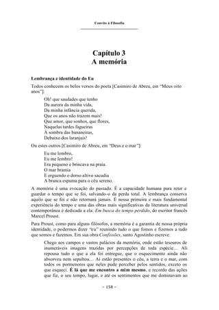 Convite à Filosofia
_______________________________
– 158 –
Capítulo 3
A memória
Lembrança e identidade do Eu
Todos conhecem os belos versos do poeta [Casimiro de Abreu, em “Meus oito
anos”]:
Oh! que saudades que tenho
Da aurora da minha vida,
Da minha infância querida,
Que os anos não trazem mais!
Que amor, que sonhos, que flores,
Naquelas tardes fagueiras
À sombra das bananeiras,
Debaixo dos laranjais!
Ou estes outros [Casimiro de Abreu, em “Deus e o mar”]:
Eu me lembro,
Eu me lembro!
Era pequeno e brincava na praia.
O mar bramia
E erguendo o dorso altivo sacudia
A branca espuma para o céu sereno.
A memória é uma evocação do passado. É a capacidade humana para reter e
guardar o tempo que se foi, salvando-o da perda total. A lembrança conserva
aquilo que se foi e não retornará jamais. É nossa primeira e mais fundamental
experiência do tempo e uma das obras mais significativas da literatura universal
contemporânea é dedicada a ela: Em busca do tempo perdido, do escritor francês
Marcel Proust.
Para Proust, como para alguns filósofos, a memória é a garantia de nossa própria
identidade, o podermos dizer “eu” reunindo tudo o que fomos e fizemos a tudo
que somos e fazemos. Em sua obra Confissões, santo Agostinho escreve:
Chego aos campos e vastos palácios da memória, onde estão tesouros de
inumeráveis imagens trazidas por percepções de toda espécie… Ali
repousa tudo o que a ela foi entregue, que o esquecimento ainda não
absorveu nem sepultou… Aí estão presentes o céu, a terra e o mar, com
todos os pormenores que neles pude perceber pelos sentidos, exceto os
que esqueci. É lá que me encontro a mim mesmo, e recordo das ações
que fiz, o seu tempo, lugar, e até os sentimentos que me dominavam ao
 