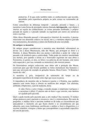 Marilena Chauí
_______________________________
– 159 –
praticá-las. É lá que estão também todos os conhecimentos que recordo,
aprendidos pela experiência própria ou pela crença no testemunho de
outrem.
Como consciência da diferença temporal – passado, presente e futuro -, a
memória é uma forma de percepção interna chamada introspecção, cujo objeto é
interior ao sujeito do conhecimento: as coisas passadas lembradas, o próprio
passado do sujeito e o passado relatado ou registrado por outros em narrativas
orais e escritas.
Além dessa dimensão pessoal e introspectiva (interior) da memória, é preciso
mencionar sua dimensão coletiva ou social, isto é, a memória objetiva gravada
nos monumentos, documentos e relatos da História de uma sociedade.
Os antigos e a memória
Os antigos gregos consideravam a memória uma identidade sobrenatural ou
divina: era a deusa Mnemosyne, mãe das Musas, que protegem as Artes e a
História. A deusa Memória dava aos poetas e adivinhos o poder de voltar ao
passado e de lembrá-lo para a coletividade. Tinha poder de conferir imortalidade
aos mortais, pois quando o artista ou o historiador registram em suas obras a
fisionomia, os gestos, os atos, os feitos e as palavras de um humano, este nunca
será esquecido e, por isso, tornando-se memorável, não morrerá jamais.
Os historiadores antigos colocavam suas obras sob a proteção das Musas,
escreviam para que não fossem perdidos os feitos memoráveis dos humanos e
para que servissem de exemplo às gerações futuras. Dizia Cícero: “A História é
mestra da vida”.
A memória é, pois, inseparável do sentimento do tempo ou da
percepção/experiência do tempo como algo que escoa ou passa.
A importância da memória não se limitava à poesia e à História, mas também
aparecia com muita força e clareza na medicina dos antigos. Um aforismo,
atribuído a Hipócrates, o pai da medicina, dizia:
A vida é breve, a arte é longa, a ocasião escapa, o empirismo é perigoso e
o raciocínio é difícil. É preciso não só fazer o que convém, mas também
ser ajudado pelo paciente.
Qual a ajuda trazida pelo paciente para a arte médica? Sua memória. O médico
antigo praticava com o paciente a anamnese, isto é, a reminiscência. Por meio de
perguntas, o médico fazia o paciente lembrar-se de todas as circunstâncias que
antecederam o momento em que ficara doente e as circunstâncias em que
adoecera, pois essas lembranças auxiliavam o médico a fazer o diagnóstico e a
receitar remédios, cirurgias e dietas que correspondiam à necessidade específica
da cura do paciente.
 