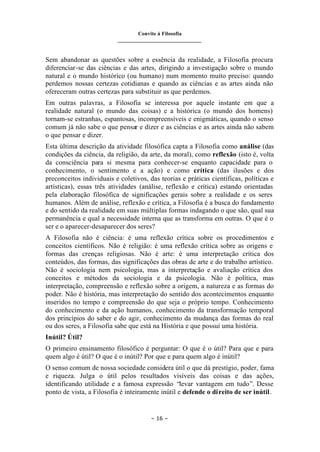 Convite à Filosofia
_______________________________
– 16 –
Sem abandonar as questões sobre a essência da realidade, a Filosofia procura
diferenciar-se das ciências e das artes, dirigindo a investigação sobre o mundo
natural e o mundo histórico (ou humano) num momento muito preciso: quando
perdemos nossas certezas cotidianas e quando as ciências e as artes ainda não
ofereceram outras certezas para substituir as que perdemos.
Em outras palavras, a Filosofia se interessa por aquele instante em que a
realidade natural (o mundo das coisas) e a histórica (o mundo dos homens)
tornam-se estranhas, espantosas, incompreensíveis e enigmáticas, quando o senso
comum já não sabe o que pensar e dizer e as ciências e as artes ainda não sabem
o que pensar e dizer.
Esta última descrição da atividade filosófica capta a Filosofia como análise (das
condições da ciência, da religião, da arte, da moral), como reflexão (isto é, volta
da consciência para si mesma para conhecer-se enquanto capacidade para o
conhecimento, o sentimento e a ação) e como crítica (das ilusões e dos
preconceitos individuais e coletivos, das teorias e práticas científicas, políticas e
artísticas), essas três atividades (análise, reflexão e crítica) estando orientadas
pela elaboração filosófica de significações gerais sobre a realidade e os seres
humanos. Além de análise, reflexão e crítica, a Filosofia é a busca do fundamento
e do sentido da realidade em suas múltiplas formas indagando o que são, qual sua
permanência e qual a necessidade interna que as transforma em outras. O que é o
ser e o aparecer-desaparecer dos seres?
A Filosofia não é ciência: é uma reflexão crítica sobre os procedimentos e
conceitos científicos. Não é religião: é uma reflexão crítica sobre as origens e
formas das crenças religiosas. Não é arte: é uma interpretação crítica dos
conteúdos, das formas, das significações das obras de arte e do trabalho artístico.
Não é sociologia nem psicologia, mas a interpretação e avaliação crítica dos
conceitos e métodos da sociologia e da psicologia. Não é política, mas
interpretação, compreensão e reflexão sobre a origem, a natureza e as formas do
poder. Não é história, mas interpretação do sentido dos acontecimentos enquanto
inseridos no tempo e compreensão do que seja o próprio tempo. Conhecimento
do conhecimento e da ação humanos, conhecimento da transformação temporal
dos princípios do saber e do agir, conhecimento da mudança das formas do real
ou dos seres, a Filosofia sabe que está na História e que possui uma história.
Inútil? Útil?
O primeiro ensinamento filosófico é perguntar: O que é o útil? Para que e para
quem algo é útil? O que é o inútil? Por que e para quem algo é inútil?
O senso comum de nossa sociedade considera útil o que dá prestígio, poder, fama
e riqueza. Julga o útil pelos resultados visíveis das coisas e das ações,
identificando utilidade e a famosa expressão “levar vantagem em tudo”. Desse
ponto de vista, a Filosofia é inteiramente inútil e defende o direito de ser inútil.
 