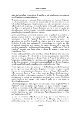 Convite à Filosofia
_______________________________
– 160 –
Além de imortalizar os mortais e de auxiliar a arte médica, para os antigos a
memória ainda possuía outra função.
Os antigos, sobretudo os romanos, desenvolveram uma arte chamada eloqüência
ou retórica, destinada a persuadir e a criar emoções nos ouvintes, através do uso
belo e eficaz da linguagem. No aprendizado dessa arte, consideravam a memória
indispensável, não só porque o bom orador (poeta, político, advogado) era aquele
que falava ou pronunciava longos discursos sem ler e sem se apoiar em
anotações, como também porque o bom orador era aquele que aprendia de cor as
regras fundamentais da eloqüência ou oratória.
Assim, a memória era considerada essencial para o aprendizado e os mestres de
retórica criaram métodos de memorização ou “memória artificial”, que
constituíam a “Arte da Memória”. Esta era parte central do ensino e do
aprendizado de oratória, tornando-se, depois, uma arte usada por outras
disciplinas de ensino e aprendizagem. Os romanos julgavam, portanto, que além
da memória natural, os seres humanos são capazes de desenvolver uma outra
memória - que amplia e auxilia a memória espontânea - e justificavam a “Arte da
Memória” narrando uma lenda sobre o criador da retórica, o poeta grego
Simônides de Céos.
Conta a lenda que Simônides foi convidado pelo rei de Céos a fazer um poema
em sua homenagem. O poeta dividiu o poema em duas partes: na primeira,
louvava o rei e, na segunda, os deuses Castor e Polux. O rei ofereceu um
banquete no qual Simônides leu o poema e pediu o pagamento. Como resposta, o
rei lhe disse que, como o poema também estava dedicado aos deuses, ele pagaria
metade e que Simônides fosse pedir a outra metade a Castor e Polux.
Pouco depois, um mensageiro aproximou-se de Simônides dizendo-lhe que dois
jovens o procuravam do lado de fora do palácio. Simônides saiu para encontrá-
los, mas não encontrou ninguém. Enquanto estava no jardim, o palácio desabou e
todos morreram. Castor e Polux, os dois jovens que fizeram Simônides sair do
palácio, salvando o poeta, pagaram o poema. As famílias dos demais convidados
desesperaram-se porque não conseguiam reconhecer seus mortos. Simônides,
porém, lembrava dos lugares e das roupas de cada um e pôde ajudar na
identificação dos mortos.
A lembrança do palácio e dos lugares dos convidados levou à criação da “Arte da
Memória” como um palácio com lugares nos quais colocamos imagens e
palavras e, passeando por ele, ordenadamente, recordamos as coisas, as pessoas,
os fatos e as palavras necessárias para escrever e dizer discursos, poesias, peças
teatrais. É por isso que todo o texto de santo Agostinho, que citamos, se refere
aos “palácios da memória”.
A idéia de memória artificial existe até hoje, quando nos referimos aos
computadores e falamos de sua “memória”. A diferença entre a memória
artificial dos antigos e a atual consiste no fato de que a deles era desenvolvida
 