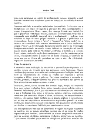 Marilena Chauí
_______________________________
– 161 –
como uma capacidade do sujeito do conhecimento humano, enquanto a atual
deposita a memória nas máquinas e quase nos despoja da necessidade de termos
memória.
Em nossa sociedade, a memória é valorizada e desvalorizada. É valorizada com a
multiplicação dos meios de registro e gravação dos fatos, acontecimentos e
pessoas (computadores, filmes, vídeos, fitas cassetes, livros) e das instituições
que os preservam (bibliotecas, museus, arquivos). É desvalorizada porque não é
considerada uma atividade essencial para o conhecimento – podemos usar
máquinas no lugar de nossa própria memória – e porque a publicidade e a
propaganda nos fazem preferir o “novo”, o “moderno”, a “última moda”, pois a
indústria e o comércio só terão lucros se não conservarmos as coisas e quisermos
sempre o “novo”. A desvalorização da memória também aparece na proliferação
de objetos descartáveis, na maneira como a indústria da construção civil destrói
cidades inteiras para torná-las “modernas”, destruindo a memória e a História
dessas cidades. A desvalorização da memória aparece, por fim, no descaso pelos
idosos, considerados inúteis e inservíveis em nossa sociedade, ao contrário de
outras em que os idosos são portadores de todo o saber da coletividade,
respeitados e admirados por todos.
O que é a memória
A memória é uma atualização do passado ou a presentificação do passado e é
também registro do presente para que permaneça como lembrança. Alguns
estudiosos julgaram que a memória seria um fato puramente biológico, isto é, um
modo de funcionamento das células do cérebro que registram e gravam
percepções e idéias, gestos e palavras. Para esses estudiosos, a memória se
reduziria, portanto, ao registro cerebral ou à gravação automática pelo cérebro de
fatos, acontecimentos, coisas, pessoas e relatos.
Essa teoria, porém, não se sustenta. Em primeiro lugar, porque, se a memória
fosse mero registro cerebral de fatos e coisas passados, não se poderia explicar o
fenômeno da lembrança, isto é, que selecionamos e escolhemos o que lembramos
e que a lembrança tem, como a percepção, aspectos afetivos, sentimentais,
valorativos (há lembranças alegres e tristes, há saudade, há arrependimento e
remorso). Em segundo lugar, também não se poderia explicar o esquecimento,
pois se tudo está espontânea e automaticamente registrado e gravado em nosso
cérebro, não poderíamos esquecer coisa alguma, nem poderíamos ter dificuldade
para lembrar certas coisas e facilidade para recordar outras tantas.
Isso não significa que não haja um componente biológico, fisiológico ou cerebral
na memória, pois os estudos científicos mostram não só as zonas do cérebro
responsáveis pela memória, como também os estudos bioquímicos mostram o
papel de algumas substâncias químicas na produção e conservação da memória.
O que estamos dizendo é que os aspectos biológicos e químicos da memória não
 