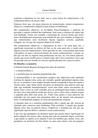 Convite à Filosofia
_______________________________
– 162 –
explicam o fenômeno no seu todo, isto é, como forma de conhecimento e de
componente afetivo de nossas vidas.
Podemos dizer que, em nosso processo de memorização, entram componentes
objetivos e componentes subjetivos para formar as lembranças.
São componentes objetivos: as atividades físico-fisiológicas e químicas de
gravação e registro cerebral das lembranças, bem como a estrutura do objeto que
será lembrado. Assim, por exemplo, a psicologia da Gestalt mostra que temos
maior facilidade para memorizar uma melodia do que sons isolados ou dispersos;
que memorizamos mais facilmente figuras regulares (círculo, quadrado,
triângulo, etc.) do que um conjunto disperso de linhas.
São componentes subjetivos: a importância do fato e da coisa para nós; o
significado emocional ou afetivo do fato ou da coisa para nós; o modo como
alguma coisa nos impressionou e ficou gravada em nós; a necessidade para nossa
vida prática ou para o desenvolvimento de nossos conhecimentos; o prazer ou
dor que um fato ou alguma coisa produziram em nós, etc. Em outras palavras,
mesmo que nosso cérebro grave e registre tudo, não é isso a memória e sim o que
foi gravado com um sentido ou com um significado para nós e para os outros.
Os filósofos e a memória
O filósofo francês Bergson distingue dois tipos de memória:
1. a memória-hábito; e
2. a memória pura ou memória propriamente dita.
A memória-hábito é um automatismo psíquico que adquirimos pela repetição
contínua de alguma coisa, como, por exemplo, quando aprendemos alguma coisa
de cor. A memória é uma simples fixação mental conseguida à força de repetir a
mesma coisa. Aqui, basta iniciar um gesto ou pronunciar uma palavra, para que
tudo seja lembrado automaticamente: recito uma lição, repito movimentos de
dança, freio o carro ao sinal vermelho, piso na embreagem para mudar a marcha
do carro, risco uma palavra errada que escrevi, giro a chave para a direita ou para
a esquerda para abrir uma porta, etc. Todos esses gestos e essas palavras são
realizados por nós quase sem pensarmos neles ou até mesmo sem pensarmos
neles. O automatismo psíquico se torna um automatismo corporal.
A memória pura ou a memória propriamente dita é aquela que não precisa da
repetição para conservar uma lembrança. Pelo contrário, é aquela que guarda
alguma coisa, fato ou palavra únicos, irrepetíveis e mantidos por nós por seu
significado especial afetivo, valorativo ou de conhecimento.
É por isso que guardamos na memória aquilo que possui maior significação ou
maior impacto em nossas vidas, mesmo que seja um momento fugaz, curtíssimo
e que jamais se repetiu ou se repetirá. É por isso também que, muitas vezes, não
guardamos na memória um fato inteiro ou uma coisa inteira, mas um pequeno
 