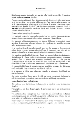 Marilena Chauí
_______________________________
– 163 –
detalhe que, quando lembrado, nos traz de volta o todo acontecido. A memória
pura é um fluxo temporal interior.
Podemos, então, distinguir duas formas principais de memorização: aquela que
se dá por repetição e por atenção deliberada para fixar alguma coisa; e aquela que
se dá espontaneamente pela força ou pelo impacto de alguma coisa ou de algum
acontecimento dotados de significado importante em nossa existência. Aqui, o
interesse por alguma coisa ou algum fato é mais decisivo do que a atenção
voluntária que lhe damos.
Existem seis grandes tipos de memória:
1. a memória perceptiva ou reconhecimento, que nos permite reconhecer coisas,
pessoas, lugares, etc. e que é indispensável para nossa vida cotidiana;
2. a memória-hábito, que adquirimos por atenção deliberada ou voluntária e pela
repetição de gestos ou palavras, até gravá-los e poderem ser repetidos sem que
neles tenhamos que pensar;
3. a memória-fluxo-de-duração-pessoal, que nos faz guardar a lembrança de
coisas, fatos, pessoas, lugares cujo significado é importante para nós, seja do
ponto de vista afetivo, seja do ponto de vista de nossos conhecimentos;
4. a memória social ou histórica, que é fixada por uma sociedade através de mitos
fundadores e de relatos, registros, documentos, monumentos, datas e nomes de
pessoas, fatos e lugares que possuem significado para a vida coletiva.
Excetuando-se os mitos, que são fabulações, essa memória é objetiva, pois existe
em objetos (textos, monumentos, instrumentos, ornamentos, etc.) e fora de nós;
5. a memória biológica da espécie, gravada no código genético das diferentes
espécies de vida e que permitem a repetição da espécie;
6. a memória artificial das máquinas, baseada na estrutura simplificada do
cérebro humano.
As quatro primeiras fazem parte da vida de nossa consciência individual e
coletiva; a quinta é inconsciente e puramente física; a última é uma técnica.
Memória e teoria do conhecimento
Do ponto de vista da teoria do conhecimento, a memória possui as seguintes
funções:
? retenção de um dado da percepção, da experiência ou de um conhecimento
adquirido;
? reconhecimento e produção do dado percebido, experimentado ou conhecido
numa imagem, que, ao ser lembrada, permite estabelecer uma relação ou um
nexo entre o já conhecido e novos conhecimentos;
? recordação ou reminiscência de alguma coisa como pertencente ao tempo
passado e, enquanto tal, diferente ou semelhante a alguma coisa presente;
 