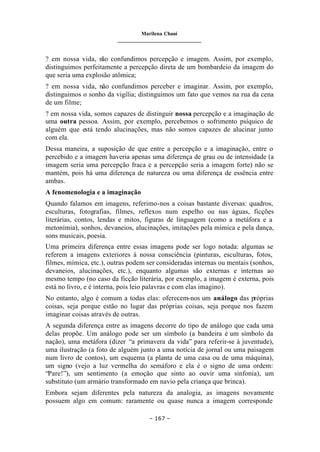 Marilena Chauí
_______________________________
– 167 –
? em nossa vida, n
ão confundimos percepção e imagem. Assim, por exemplo,
distinguimos perfeitamente a percepção direta de um bombardeio da imagem do
que seria uma explosão atômica;
? em nossa vida, não confundimos perceber e imaginar. Assim, por exemplo,
distinguimos o sonho da vigília; distinguimos um fato que vemos na rua da cena
de um filme;
? em nossa vida, somos capazes de distinguir nossa percepção e a imaginação de
uma outra pessoa. Assim, por exemplo, percebemos o sofrimento psíquico de
alguém que está tendo alucinações, mas não somos capazes de alucinar junto
com ela.
Dessa maneira, a suposição de que entre a percepção e a imaginação, entre o
percebido e a imagem haveria apenas uma diferença de grau ou de intensidade (a
imagem seria uma percepção fraca e a percepção seria a imagem forte) não se
mantém, pois há uma diferença de natureza ou uma diferença de essência entre
ambas.
A fenomenologia e a imaginação
Quando falamos em imagens, referimo-nos a coisas bastante diversas: quadros,
esculturas, fotografias, filmes, reflexos num espelho ou nas águas, ficções
literárias, contos, lendas e mitos, figuras de linguagem (como a metáfora e a
metonímia), sonhos, devaneios, alucinações, imitações pela mímica e pela dança,
sons musicais, poesia.
Uma primeira diferença entre essas imagens pode ser logo notada: algumas se
referem a imagens exteriores à nossa consciência (pinturas, esculturas, fotos,
filmes, mímica, etc.), outras podem ser consideradas internas ou mentais (sonhos,
devaneios, alucinações, etc.), enquanto algumas são externas e internas ao
mesmo tempo (no caso da ficção literária, por exemplo, a imagem é externa, pois
está no livro, e é interna, pois leio palavras e com elas imagino).
No entanto, algo é comum a todas elas: oferecem-nos um análogo das próprias
coisas, seja porque estão no lugar das próprias coisas, seja porque nos fazem
imaginar coisas através de outras.
A segunda diferença entre as imagens decorre do tipo de análogo que cada uma
delas propõe. Um análogo pode ser um símbolo (a bandeira é um símbolo da
nação), uma metáfora (dizer “a primavera da vida” para referir-se à juventude),
uma ilustração (a foto de alguém junto a uma notícia de jornal ou uma paisagem
num livro de contos), um esquema (a planta de uma casa ou de uma máquina),
um signo (vejo a luz vermelha do semáforo e ela é o signo de uma ordem:
“Pare!”), um sentimento (a emoção que sinto ao ouvir uma sinfonia), um
substituto (um armário transformado em navio pela criança que brinca).
Embora sejam diferentes pela natureza da analogia, as imagens novamente
possuem algo em comum: raramente ou quase nunca a imagem corresponde
 