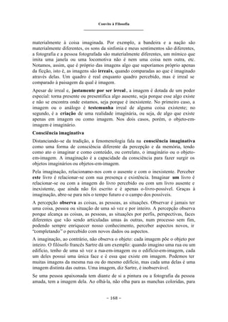 Convite à Filosofia
_______________________________
– 168 –
materialmente à coisa imaginada. Por exemplo, a bandeira e a nação são
materialmente diferentes, os sons da sinfonia e meus sentimentos são diferentes,
a fotografia e a pessoa fotografada são materialmente diferentes, um mímico que
imita uma janela ou uma locomotiva não é nem uma coisa nem outra, etc.
Notamos, assim, que é próprio das imagens algo que suporíamos próprio apenas
da ficção, isto é, as imagens são irreais, quando comparadas ao que é imaginado
através delas. Um quadro é real enquanto quadro percebido, mas é irreal se
comparado à paisagem da qual é imagem.
Apesar de irreal e, justamente por ser irreal , a imagem é dotada de um poder
especial: torna presente ou presentifica algo ausente, seja porque esse algo existe
e não se encontra onde estamos, seja porque é inexistente. No primeiro caso, a
imagem ou o análogo é testemunha irreal de alguma coisa existente; no
segundo, é a criação de uma realidade imaginária, ou seja, de algo que existe
apenas em imagem ou como imagem. Nos dois casos, porém, o objeto-em-
imagem é imaginário.
Consciência imaginativa
Distanciando-se da tradição, a fenomenologia fala na consciência imaginativa
como uma forma de consciência diferente da percepção e da memória, tendo
como ato o imaginar e como conteúdo, ou correlato, o imaginário ou o objeto-
em-imagem. A imaginação é a capacidade da consciência para fazer surgir os
objetos imaginários ou objetos-em-imagem.
Pela imaginação, relacionamo-nos com o ausente e com o inexistente. Perceber
este livro é relacionar-se com sua presença e existência. Imaginar um livro é
relacionar-se ou com a imagem do livro percebido ou com um livro ausente e
inexistente, que ainda não foi escrito e é apenas o-livro-possível. Graças à
imaginação, abre-se para nós o tempo futuro e o campo dos possíveis.
A percepção observa as coisas, as pessoas, as situações. Observar é jamais ter
uma coisa, pessoa ou situação de uma só vez e por inteiro. A percepção observa
porque alcança as coisas, as pessoas, as situações por perfis, perspectivas, faces
diferentes que vão sendo articuladas umas às outras, num processo sem fim,
podendo sempre enriquecer nosso conhecimento, perceber aspectos novos, ir
“completando” o percebido com novos dados ou aspectos.
A imaginação, ao contrário, não observa o objeto: cada imagem põe o objeto por
inteiro. O filósofo francês Sartre dá um exemplo: quando imagino uma rua ou um
edifício, tenho de uma só vez a rua-em-imagem ou o edifício-em-imagem, cada
um deles possui uma única face e é essa que existe em imagem. Podemos ter
muitas imagens da mesma rua ou do mesmo edifício, mas cada uma delas é uma
imagem distinta das outras. Uma imagem, diz Sartre, é inobservável.
Se uma pessoa apaixonada tem diante de si a pintura ou a fotografia da pessoa
amada, tem a imagem dela. Ao olhá-la, não olha para as manchas coloridas, para
 