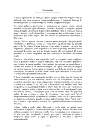 Marilena Chauí
_______________________________
– 169 –
os traços reproduzidos no papel, não presta atenção no trabalho do pintor nem do
fotógrafo, mas torna presente a pessoa amada ausente. A imagem é diferente do
percebido porque ela é um análogo do ausente, sua presentificação.
Em outras palavras, percebemos e imaginamos ao mesmo tempo, embora
perceber e imaginar sejam diferentes. Percebo a fotografia e imagino a pessoa
amada. Percebo a fisionomia da pessoa fotografada (o olhar, o sorriso, as mãos, a
roupa) e imagino a sedução do olhar, a doçura do sorriso, a sutileza dos gestos, a
preferência por certas roupas. São dois estados de consciência simultâneos e
diferentes.
Quando Clarice Lispector descreve o inseto e o ovo, percepção e imaginação são
simultâneos e diferentes. Diante do verde-corpo-superfície-traço-que-caminha
(percepção do inseto), Clarice imagina como seriam o desejo e o amor das
“esperanças” (pergunta sobre as glândulas do inseto cujo corpo percebido parece
impossível de conter algo em seu interior porque não tem interior). O inseto
percebido e o inseto imaginado são duas consciências diferentes do mesmo
inseto.
Quando a criança brinca, sua imaginação desfaz a percepção: todos os objetos,
todas as pessoas e todos os lugares nada têm a ver com seu sentido percebido,
mas remetem a outros sentidos, criam sentidos inexistentes ou presentificam o
ausente. Um armário é um navio-em-imagem, um tapete é um mar-em-imagem,
um cabo de vassoura é uma espada-em-imagem, uma folha de jornal é um mapa-
em-imagem, um avental preso às costas é uma capa-em-imagem. A imaginação
é, assim, uma capacidade irrealizadora.
A força irrealizadora da imaginação significa, por um lado, que ela é capaz de
tornar ausente o que está presente (o armário deixa de estar presente), de tornar
presente o ausente (o navio torna-se presente) e criar inteiramente o inexistente (a
aventura nos mares). É por isso que a imaginação tem também uma força
prospectiva, isto é, consegue inventar o futuro, como na canção de John Lennon,
Imagine, ou como na invenção de uma teoria científica ou de um objeto técnico.
Pelo mesmo motivo, a imaginação pode criar um mundo irreal que julgamos
melhor do que o nosso, a ponto de recusarmos viver neste para “viver”
imaginariamente naquele, perdendo todo o contato com o real. É o que acontece,
por exemplo, na loucura, quando passamos definitivamente para o “outro lado”.
Mas é também o que acontece todos os dias, quando sonhamos ou entramos em
devaneio.
Embora vigília e sonho sejam diferentes, a vigília pode ser sentida como
intolerável e insuportável e somos arrastados pelo desejo de ficar no sonho e de,
embora acordados, viver como se o sonho fosse real, porque nossa imaginação o
faz real para nós. Irrealizando o mundo percebido e realizando o sonho, a
imaginação pode ocupar o lugar da percepção e passamos a perceber
imaginariamente.
 