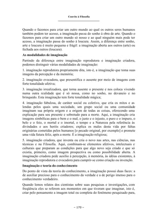 Convite à Filosofia
_______________________________
– 170 –
Quando o fazemos para criar um outro mundo ao qual os outros seres humanos
também podem ter acesso, a imaginação passa do sonho à obra de arte. Quando o
fazemos para criar um outro mundo só nosso e ao qual ninguém mais pode ter
acesso, a imaginação passa do sonho à loucura. Assim, a diferença entre sonho,
arte e loucura é muito pequena e frágil: a imaginação aberta aos outros (arte) ou
fechada aos outros (loucura).
As modalidades de imaginação
Partindo da diferença entre imaginação reprodutora e imaginação criadora,
podemos distinguir várias modalidades de imaginação:
1. imaginação reprodutora propriamente dita, isto é, a imaginação que toma suas
imagens da percepção e da memória;
2. imaginação evocadora, que presentifica o ausente por meio de imagens com
forte tonalidade afetiva;
3. imaginação irrealizadora, que torna ausente o presente e nos coloca vivendo
numa outra realidade que é só nossa, como no sonho, no devaneio e no
brinquedo. Esta imaginação tem forte tonalidade mágica;
4. imaginação fabulosa, de caráter social ou coletivo, que cria os mitos e as
lendas pelos quais uma sociedade, um grupo social ou uma comunidade
imaginam sua própria origem e a origem de todas as coisas, oferecendo uma
explicação para seu presente e sobretudo para a morte. Aqui, a imaginação cria
imagens simbólicas para o bem e o mal, o justo e o injusto, o puro e o impuro, o
belo e o feio, o mortal e o imortal, o tempo e a Natureza pela referência às
divindades e aos heróis criadores; explica os males desta vida por faltas
originárias cometidas pelos humanos [o pecado original, por exemplo] e promete
uma vida futura feliz, após a morte. É a imaginação religiosa;
5. imaginação criadora, que inventa ou cria o novo nas artes, nas ciências, nas
técnicas e na Filosofia. Aqui, combinam-se elementos afetivos, intelectuais e
culturais que preparam as condições para que algo novo seja criado e que só
existia, primeiro, como imagem prospectiva ou como possibilidade aberta. A
imaginação criadora pede auxílio à percepção, à memória, às idéias existentes, à
imaginação reprodutora e evocadora para cumprir-se como criação ou invenção.
Imaginação e teoria do conhecimento
Do ponto de vista da teoria do conhecimento, a imaginação possui duas faces: a
de auxiliar precioso para o conhecimento da verdade e a de perigo imenso para o
conhecimento verdadeiro.
Quando lemos relatos dos cientistas sobre suas pesquisas e investigações, com
freqüência eles se referem aos momentos em que tiveram que imaginar, isto é,
criar pelo pensamento a imagem total ou completa do fenômeno pesquisado para,
 