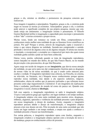 Marilena Chauí
_______________________________
– 171 –
graças a ela, orientar os detalhes e pormenores da pesquisa concreta que
realizavam.
Essa imagem é negadora e antecipadora. Negadora: graças a ela, o cientista pode
negar ou recusar as teorias já existentes. Antecipadora: graças a ela, o cientista
pode antever o significado completo de sua própria pesquisa, mesmo que esta
ainda esteja em andamento; a imaginação orienta o pensamento. O filósofo
Gaston Bachelard atribui à imaginação a capacidade para encorajar o pensamento
a dizer “não” a teorias existentes e propor novas.
Muitas vezes, lendo um romance ou vendo um filme, compreendemos e
conhecemos muito melhor uma realidade do que se lêssemos livros científicos ou
jornais. Por quê? Porque o artista, através da imaginação, capta o essencial e
reúne o que estava disperso na realidade, fazendo-nos compreender o sentido
profundo e invisível de alguma coisa ou de alguma situação. O artista nos mostra
o inusitado, o excepcional, o exemplar ou o impossível por meio dos quais nossa
realidade ganha sentido e pode ser mais bem conhecida.
Outras vezes, porém, sobretudo quando se trata da imaginação reprodutora,
somos lançados no mundo dos ídolos, de que fala Francis Bacon, ou no mundo
da prevenção e dos preconceitos, de que fala Descartes.
Agora surge um tecido de imagens ou um imaginário, que desvia nossa atenção
da realidade, ou que serve para nos dar compensações ilusórias para as desgraças
de nossas vidas ou de nossa sociedade, ou que é usado como máscara para
ocultar a verdade. O imaginário reprodutor (nas ciências, na Filosofia, no cinema,
na televisão, na literatura, etc.) bloqueia nosso conhecimento porque apenas
reproduz nossa realidade, mas dando a ela aspectos sedutores, mágicos,
embelezados, cheios de sonhos que já parecem realizados e que reforçam nosso
presente como algo inquestionável e inelutável. É um imaginário de explicações
feitas e acabadas, justificador do mundo tal como ele parece ser. Quando esse
imaginário é social, chama-se ideologia.
Sob esse aspecto, a imaginação reprodutora se opõe à imaginação utópica.
Utopia é uma palavra grega que significa: em lugar nenhum e em tempo nenhum.
A imaginação utópica cria uma outra realidade para mostrar erros, desgraças,
infâmias, angústias, opressões e violências da realidade presente e para despertar,
em nossa imaginação, o desejo de mudança. Assim, enquanto o imaginário
reprodutor procura abafar o desejo de transformação, o imaginário utópico
procura criar esse desejo em nós. Pela invenção de uma outra sociedade que não
existe em lugar nenhum e em tempo nenhum, a utopia nos ajuda a conhecer a
realidade presente e buscar sua transformação.
Em outras palavras, o imaginário reprodutor opera com ilusões, enquanto a
imaginação criadora e a imaginação utópica operam com a invenção do novo e
da mudança, graças ao conhecimento crítico do presente.
 