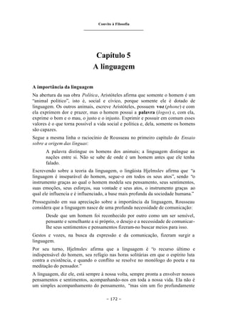 Convite à Filosofia
_______________________________
– 172 –
Capítulo 5
A linguagem
A importância da linguagem
Na abertura da sua obra Política, Aristóteles afirma que somente o homem é um
“animal político”, isto é, social e cívico, porque somente ele é dotado de
linguagem. Os outros animais, escreve Aristóteles, possuem voz (phone) e com
ela exprimem dor e prazer, mas o homem possui a palavra (logos) e, com ela,
exprime o bom e o mau, o justo e o injusto. Exprimir e possuir em comum esses
valores é o que torna possível a vida social e política e, dela, somente os homens
são capazes.
Segue a mesma linha o raciocínio de Rousseau no primeiro capítulo do Ensaio
sobre a origem das línguas:
A palavra distingue os homens dos animais; a linguagem distingue as
nações entre si. Não se sabe de onde é um homem antes que ele tenha
falado.
Escrevendo sobre a teoria da linguagem, o lingüista Hjelmslev afirma que “a
linguagem é inseparável do homem, segue-o em todos os seus atos”, sendo “o
instrumento graças ao qual o homem modela seu pensamento, seus sentimentos,
suas emoções, seus esforços, sua vontade e seus atos, o instrumento graças ao
qual ele influencia e é influenciado, a base mais profunda da sociedade humana.”
Prosseguindo em sua apreciação sobre a importância da linguagem, Rousseau
considera que a linguagem nasce de uma profunda necessidade de comunicação:
Desde que um homem foi reconhecido por outro como um ser sensível,
pensante e semelhante a si próprio, o desejo e a necessidade de comunicar-
lhe seus sentimentos e pensamentos fizeram-no buscar meios para isso.
Gestos e vozes, na busca da expressão e da comunicação, fizeram surgir a
linguagem.
Por seu turno, Hjelmslev afirma que a linguagem é “o recurso último e
indispensável do homem, seu refúgio nas horas solitárias em que o espírito luta
contra a existência, e quando o conflito se resolve no monólogo do poeta e na
meditação do pensador.”
A linguagem, diz ele, está sempre à nossa volta, sempre pronta a envolver nossos
pensamentos e sentimentos, acompanhando-nos em toda a nossa vida. Ela não é
um simples acompanhamento do pensamento, “mas sim um fio profundamente
 