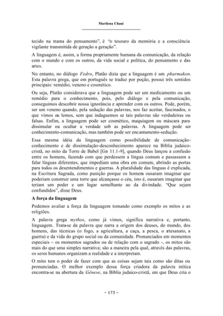 Marilena Chauí
_______________________________
– 173 –
tecido na trama do pensamento”, é “o tesouro da memória e a consciência
vigilante transmitida de geração a geração”.
A linguagem é, assim, a forma propriamente humana da comunicação, da relação
com o mundo e com os outros, da vida social e política, do pensamento e das
artes.
No entanto, no diálogo Fedro, Platão dizia que a linguagem é um pharmakon.
Esta palavra grega, que em português se traduz por poção, possui três sentidos
principais: remédio, veneno e cosmético.
Ou seja, Platão considerava que a linguagem pode ser um medicamento ou um
remédio para o conhecimento, pois, pelo diálogo e pela comunicação,
conseguimos descobrir nossa ignorância e aprender com os outros. Pode, porém,
ser um veneno quando, pela sedução das palavras, nos faz aceitar, fascinados, o
que vimos ou lemos, sem que indaguemos se tais palavras são verdadeiras ou
falsas. Enfim, a linguagem pode ser cosmético, maquiagem ou máscara para
dissimular ou ocultar a verdade sob as palavras. A linguagem pode ser
conhecimento-comunicação, mas também pode ser encantamento-sedução.
Essa mesma idéia da linguagem como possibilidade de comunicação-
conhecimento e de dissimulação-desconhecimento aparece na Bíblia judaico-
cristã, no mito da Torre de Babel [Gn 11.1-9], quando Deus lançou a confusão
entre os homens, fazendo com que perdessem a língua comum e passassem a
falar línguas diferentes, que impediam uma obra em comum, abrindo as portas
para todos os desentendimentos e guerras. A pluralidade das línguas é explicada,
na Escritura Sagrada, como punição porque os homens ousaram imaginar que
poderiam construir uma torre que alcançasse o céu, isto é, ousaram imaginar que
teriam um poder e um lugar semelhante ao da divindade. “Que sejam
confundidos”, disse Deus.
A força da linguagem
Podemos avaliar a força da linguagem tomando como exemplo os mitos e as
religiões.
A palavra grega mythos, como já vimos, significa narrativa e, portanto,
linguagem. Trata-se da palavra que narra a origem dos deuses, do mundo, dos
homens, das técnicas (o fogo, a agricultura, a caça, a pesca, o a
rtesanato, a
guerra) e da vida do grupo social ou da comunidade. Pronunciados em momentos
especiais – os momentos sagrados ou de relação com o sagrado -, os mitos são
mais do que uma simples narrativa; são a maneira pela qual, através das palavras,
os seres humanos organizam a realidade e a interpretam.
O mito tem o poder de fazer com que as coisas sejam tais como são ditas ou
pronunciadas. O melhor exemplo dessa força criadora da palavra mítica
encontra-se na abertura da Gênese, na Bíblia judaico-cristã, em que Deus cria o
 