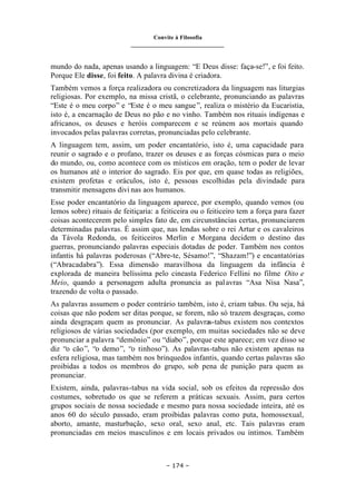 Convite à Filosofia
_______________________________
– 174 –
mundo do nada, apenas usando a linguagem: “E Deus disse: faça-se!”, e foi feito.
Porque Ele disse, foi feito. A palavra divina é criadora.
Também vemos a força realizadora ou concretizadora da linguagem nas liturgias
religiosas. Por exemplo, na missa cristã, o celebrante, pronunciando as palavras
“Este é o meu corpo” e “Este é o meu sangue”, realiza o mistério da Eucaristia,
isto é, a encarnação de Deus no pão e no vinho. Também nos rituais indígenas e
africanos, os deuses e heróis comparecem e se reúnem aos mortais quando
invocados pelas palavras corretas, pronunciadas pelo celebrante.
A linguagem tem, assim, um poder encantatório, isto é, uma capacidade para
reunir o sagrado e o profano, trazer os deuses e as forças cósmicas para o meio
do mundo, ou, como acontece com os místicos em oração, tem o poder de levar
os humanos até o interior do sagrado. Eis por que, em quase todas as religiões,
existem profetas e oráculos, isto é, pessoas escolhidas pela divindade para
transmitir mensagens divi nas aos humanos.
Esse poder encantatório da linguagem aparece, por exemplo, quando vemos (ou
lemos sobre) rituais de feitiçaria: a feiticeira ou o feiticeiro tem a força para fazer
coisas acontecerem pelo simples fato de, em circunstâncias certas, pronunciarem
determinadas palavras. É assim que, nas lendas sobre o rei Artur e os cavaleiros
da Távola Redonda, os feiticeiros Merlin e Morgana decidem o destino das
guerras, pronunciando palavras especiais dotadas de poder. Também nos contos
infantis há palavras poderosas (“Abre-te, Sésamo!”, “Shazam!”) e encantatórias
(“Abracadabra”). Essa dimensão maravilhosa da linguagem da infância é
explorada de maneira belíssima pelo cineasta Federico Fellini no filme Oito e
Meio, quando a personagem adulta pronuncia as palavras “Asa Nisa Nasa”,
trazendo de volta o passado.
As palavras assumem o poder contrário também, isto é, criam tabus. Ou seja, há
coisas que não podem ser ditas porque, se forem, não só trazem desgraças, como
ainda desgraçam quem as pronunciar. As palavras-tabus existem nos contextos
religiosos de várias sociedades (por exemplo, em muitas sociedades não se deve
pronunciar a palavra “demônio” ou “diabo”, porque este aparece; em vez disso se
diz “o cão”, “o demo”, “o tinhoso”). As palavras-tabus não existem apenas na
esfera religiosa, mas também nos brinquedos infantis, quando certas palavras são
proibidas a todos os membros do grupo, sob pena de punição para quem as
pronunciar.
Existem, ainda, palavras-tabus na vida social, sob os efeitos da repressão dos
costumes, sobretudo os que se referem a práticas sexuais. Assim, para certos
grupos sociais de nossa sociedade e mesmo para nossa sociedade inteira, até os
anos 60 do século passado, eram proibidas palavras como puta, homossexual,
aborto, amante, masturbação, sexo oral, sexo anal, etc. Tais palavras eram
pronunciadas em meios masculinos e em locais privados ou íntimos. Também
 