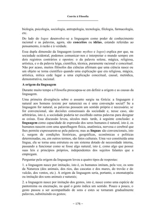 Convite à Filosofia
_______________________________
– 176 –
biologia, psicologia, sociologia, antropologia, tecnologia, filologia, farmacologia,
etc.
Do lado do logos desenvolve-se a linguagem como poder de conhecimento
racional e as palavras, agora, são conceitos ou idéias, estando referidas ao
pensamento, à razão e à verdade.
Essa dupla dimensão da linguagem (como mythos e logos) explica por que, na
sociedade ocidental, podemos comunicar-nos e interpretar o mundo sempre em
dois registros contrários e opostos: o da palavra solene, mágica, religiosa,
artística, e o da palavra leiga, científica, técnica, puramente racional e conceitual.
Não por acaso, muitos filósofos das ciências afirmam que uma ciência nasce ou
um objeto se torna científico quando uma explicação que era religiosa, mágica,
artística, mítica cede lugar a uma explicação conceitual, causal, metódica,
demonstrativa, racional.
A origem da linguagem
Durante muito tempo a Filosofia preocupou-se em definir a origem e as causas da
linguagem.
Uma primeira divergência sobre o assunto surgiu na Grécia: a linguagem é
natural aos homens (existe por natureza) ou é uma convenção social? Se a
linguagem for natural, as palavras possuem um sentido próprio e necessário; se
for convencional, são decisões consensuais da sociedade e, nesse caso, são
arbitrárias, isto é, a sociedade poderia ter escolhido outras palavras para designar
as coisas. Essa discussão levou, séculos mais tarde, à seguinte conclusão: a
linguagem como capacidade de expressão dos seres humanos é natural, isto é, os
humanos nascem com uma aparelhagem física, anatômica, nervosa e cerebral que
lhes permite expressarem-se pela palavra; mas as línguas são convencionais, isto
é, surgem de condições históricas, geográficas, econômicas e políticas
determinadas, ou, em outros termos, são fatos culturais. Uma vez constituída uma
língua, ela se torna uma estrutura ou um sistema dotado de necessidade interna,
passando a funcionar como se fosse algo natural, isto é, como algo que possui
suas leis e princípios próprios, independentes dos sujeitos falantes que a
empregam.
Perguntar pela origem da linguagem levou a quatro tipos de respostas:
1. a linguagem nasce por imitação, isto é, os humanos imitam, pela voz, os sons
da Natureza (dos animais, dos rios, das cascatas e dos mares, do trovão e do
vulcão, dos ventos, etc.). A origem da linguagem seria, portanto, a onomatopéia
ou imitação dos sons animais e naturais;
2. a linguagem nasce por imitação dos gestos, isto é, nasce como uma espécie de
pantomima ou encenação, na qual o gesto indica um sentido. Pouco a pouco, o
gesto passou a ser acompanhado de sons e estes se tornaram gradualmente
palavras, substituindo os gestos;
 