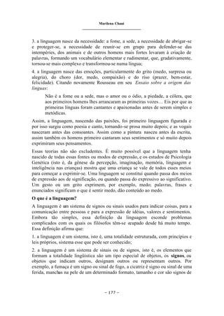 Marilena Chauí
_______________________________
– 177 –
3. a linguagem nasce da necessidade: a fome, a sede, a necessidade de abrigar-se
e proteger-se, a necessidade de reunir-se em grupo para defender-se das
intempéries, dos animais e de outros homens mais fortes levaram à criação de
palavras, formando um vocabulário elementar e rudimentar, que, gradativamente,
tornou-se mais complexo e transformou-se numa língua;
4. a linguagem nasce das emoções, particularmente do grito (medo, surpresa ou
alegria), do choro (dor, medo, compaixão) e do riso (prazer, bem-estar,
felicidade). Citando novamente Rousseau em seu Ensaio sobre a origem das
línguas:
Não é a fome ou a sede, mas o amor ou o ódio, a piedade, a cólera, que
aos primeiros homens lhes arrancaram as primeiras vozes… Eis por que as
primeiras línguas foram cantantes e apaixonadas antes de serem simples e
metódicas.
Assim, a linguagem, nascendo das paixões, foi primeiro linguagem figurada e
por isso surgiu como poesia e canto, tornando-se prosa muito depois; e as vogais
nasceram antes das consoantes. Assim como a pintura nasceu antes da escrita,
assim também os homens primeiro cantaram seus sentimentos e só muito depois
exprimiram seus pensamentos.
Essas teorias não são excludentes. É muito possível que a linguagem tenha
nascido de todas essas fontes ou modos de expressão, e os estudos de Psicologia
Genética (isto é, da gênese da percepção, imaginação, memória, linguagem e
inteligência nas crianças) mostra que uma criança se vale de todos esses meios
para começar a exprimir-se. Uma linguagem se constitui quando passa dos meios
de expressão aos de significação, ou quando passa do expressivo ao significativo.
Um gesto ou um grito exprimem, por exemplo, medo; palavras, frases e
enunciados significam o que é sentir medo, dão conteúdo ao medo.
O que é a linguagem?
A linguagem é um sistema de signos ou sinais usados para indicar coisas, para a
comunicação entre pessoas e para a expressão de idéias, valores e sentimentos.
Embora tão simples, essa definição da linguagem esconde problemas
complicados com os quais os filósofos têm-se ocupado desde há muito tempo.
Essa definição afirma que:
1. a linguagem é um sistema, isto é, uma totalidade estruturada, com princípios e
leis próprios, sistema esse que pode ser conhecido;
2. a linguagem é um sistema de sinais ou de signos, isto é, os elementos que
formam a totalidade lingüística são um tipo especial de objetos, os signos, ou
objetos que indicam outros, designam outros ou representam outros. Por
exemplo, a fumaça é um signo ou sinal de fogo, a cicatriz é signo ou sinal de uma
ferida, manchas na pele de um determinado formato, tamanho e cor são signos de
 