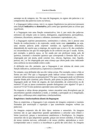 Convite à Filosofia
_______________________________
– 178 –
sarampo ou de catapora, etc. No caso da linguagem, os signos são palavras e os
componentes das palavras (sons ou letras);
3. a linguagem indica coisas, isto é, os signos lingüísticos (as palavras) possuem
uma função indicativa ou denotativa, pois como que apontam para as coisas que
significam;
4. a linguagem tem uma função comunicativa, isto é, por meio das palavras
entramos em relação com os outros, dialogamos, argumentamos, persuadimos,
relatamos, discutimos, amamos e odiamos, ensinamos e aprendemos, etc.;
5. a linguagem exprime pensamentos, sentimentos e valores, isto é, possui uma
função de conhecimento e de expressão, sendo neste caso conotativa, ou seja,
uma mesma palavra pode exprimir sentidos ou significados diferentes,
dependendo do sujeito que a emprega, do sujeito que a ouve e lê, das condições
ou circunstâncias em que foi empregada ou do contexto em que é usada. Assim,
por exemplo, a palavra água, se for usada por um professor numa aula de
química, conotará o elemento químico que corresponde à fórmula H
2O; se for
empregada por um poeta, pode conotar rios, chuvas, lágrimas, mar, líquido,
pureza, etc.; se for empregada por uma criança que chora pode estar indicando
uma carência ou necessidade como a sede.
A definição nos diz, portanto, que a linguagem é um sistema de sinais com
função indicativa, comunicativa, expressiva e conotativa.
No entanto, essa definição não nos diz várias coisas. Por exemplo, como a fala se
forma em nós? Por que a linguagem pode indicar coisas externas e também
exprimir idéias (internas ao pensamento)? Por que a linguagem pode ser diferente
quando falada pelo cientista, pelo filósofo, pelo poeta ou pelo político? Como a
linguagem pode ser fonte de engano, de mal-entendido, de controvérsia ou de
mentira? O que se passa exatamente quando dialogamos com alguém? O que é
escrever? E ler? Como podemos aprender uma outra língua?
Na resposta a várias dessas perguntas, vamos encontrar uma divergência que já
encontramos quando estudamos a razão, a verdade, a percepção ou a imaginação,
qual seja, a diferença entre empiristas e intelectualistas.
Empiristas e intelectualistas diante da linguagem
Para os empiristas, a linguagem é um conjunto de imagens corporais e mentais
formadas por associação e repetição e que constituem imagens verbais (as
palavras).
As imagens corporais são de dois tipos: motoras e sensoriais. As imagens
motoras são as que adquirimos quando aprendemos a articular sons (falar) e
letras (escrever), graças a mecanismos anatômicos e fisiológicos. As imagens
sensoriais são as que adquirimos quando, graças aos nossos sentidos, à fisiologia
de nosso sistema nervoso, sobretudo a de nosso cérebro, aprendemos a ouvir
(compreender sons e vozes) e a reconhecer a grafia dos sons (ler). As imagens
 