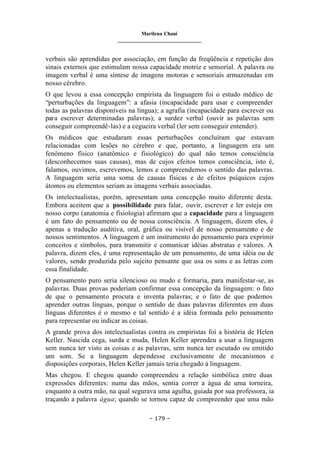 Marilena Chauí
_______________________________
– 179 –
verbais são aprendidas por associação, em função da freqüência e repetição dos
sinais externos que estimulam nossa capacidade motriz e sensorial. A palavra ou
imagem verbal é uma síntese de imagens motoras e sensoriais armazenadas em
nosso cérebro.
O que levou a essa concepção empirista da linguagem foi o estudo médico de
“perturbações da linguagem”: a afasia (incapacidade para usar e compreender
todas as palavras disponíveis na língua); a agrafia (incapacidade para escrever ou
para escrever determinadas palavras); a surdez verbal (ouvir as palavras sem
conseguir compreendê-las) e a cegueira verbal (ler sem conseguir entender).
Os médicos que estudaram essas perturbações concluíram que estavam
relacionadas com lesões no cérebro e que, portanto, a linguagem era um
fenômeno físico (anatômico e fisiológico) do qual não temos consciência
(desconhecemos suas causas), mas de cujos efeitos temos consciência, isto é,
falamos, ouvimos, escrevemos, lemos e compreendemos o sentido das palavras.
A linguagem seria uma soma de causas físicas e de efeitos psíquicos cujos
átomos ou elementos seriam as imagens verbais associadas.
Os intelectualistas, porém, apresentam uma concepção muito diferente desta.
Embora aceitem que a possibilidade para falar, ouvir, escrever e ler esteja em
nosso corpo (anatomia e fisiologia) afirmam que a capacidade para a linguagem
é um fato do pensamento ou de nossa consciência. A linguagem, dizem eles, é
apenas a tradução auditiva, oral, gráfica ou visível de nosso pensamento e de
nossos sentimentos. A linguagem é um instrumento do pensamento para exprimir
conceitos e símbolos, para transmitir e comunicar idéias abstratas e valores. A
palavra, dizem eles, é uma representação de um pensamento, de uma idéia ou de
valores, sendo produzida pelo sujeito pensante que usa os sons e as letras com
essa finalidade.
O pensamento puro seria silencioso ou mudo e formaria, para manifestar-se, as
palavras. Duas provas poderiam confirmar essa concepção da linguagem: o fato
de que o pensamento procura e inventa palavras; e o fato de que podemos
aprender outras línguas, porque o sentido de duas palavras diferentes em duas
línguas diferentes é o mesmo e tal sentido é a idéia formada pelo pensamento
para representar ou indicar as coisas.
A grande prova dos intelectualistas contra os empiristas foi a história de Helen
Keller. Nascida cega, surda e muda, Helen Keller aprendeu a usar a linguagem
sem nunca ter visto as coisas e as palavras, sem nunca ter escutado ou emitido
um som. Se a linguagem dependesse exclusivamente de mecanismos e
disposições corporais, Helen Keller jamais teria chegado à linguagem.
Mas chegou. E chegou quando compreendeu a relação simbólica entre duas
expressões diferentes: numa das mãos, sentia correr a água de uma torneira,
enquanto a outra mão, na qual segurava uma agulha, guiada por sua professora, ia
traçando a palavra água; quando se tornou capaz de compreender que uma mão
 