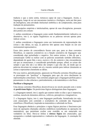 Convite à Filosofia
_______________________________
– 180 –
traduzia o que a outra sentia, tornou-se capaz de usar a linguagem. Assim, a
linguagem, longe de ser um mecanismo instintivo e biológico, seria um fato puro
da inteligência, uma atividade intelectual simbólica e de compreensão, uma pura
tradução de pensamentos.
As concepções empirista e intelectualista, apesar de suas divergências, possuem
dois pontos em comum:
1. ambas consideram a linguagem como sendo fundamentalmente indicativa ou
denotativa, isto é, os signos lingüísticos ou as palavras servem apenas para
indicar coisas;
2. ambas consideram a linguagem como um instrumento de representação das
coisas e das idéias, ou seja, as palavras têm apenas uma função ou um uso
instrumental representativo.
Esses dois pontos de concordância fazem com que, para as duas correntes
filosóficas, os aspectos conotativos ou a função conotativa da linguagem seja
considerada algo perturbador e negativo. Em outros termos, o fato de que a
comunicação verbal se realize com as palavras assumindo sentidos diferentes,
dependendo de quem fala e ouve, escreve e lê, do contexto e das circunstâncias
em que as enunciamos, é considerado perturbador porque, afinal, as coisas são
sempre o que elas são e as idéias são sempre o que elas são, de modo que as
palavras deveriam ter sempre um só e mesmo sentido para indicar claramente as
coisas e representar claramente as idéias.
Por esse motivo, periodicamente, aparecem na Filosofia correntes filosóficas que
se preocupam em “purificar” a linguagem para que ela sirva docilmente às
representações conceituais. Tais correntes julgam que a linguagem perfeita para o
pensamento é a das ciências e, particularmente, a da matemática e a da física.
Purificar a linguagem
Uma dessas correntes filosóficas desenvolveu-se no século passado com o nome
de positivismo lógico. Os positivistas lógicos distinguiram duas linguagens:
1. a linguagem natural, isto é, aquela que usamos todos os dias e que é imprecisa,
confusa, mescla de elementos afetivos, volitivos, perceptivos e imaginativos;
2. a linguagem lógica, isto é, uma linguagem purificada, formalizada (ou seja,
com enunciados sem conteúdo e avaliadores do conteúdo das linguagens
científicas e filosóficas), inspirada na matemática e sobretudo na física.
Essa linguagem obedecia a princípios e regras lógicas precisas e funcionava por
meio de operações chamadas cálculos simbólicos (semelhantes às operações da
matemática), que permitiam avaliar com exatidão se um enunciado era
verdadeiro ou falso. Dava-se ênfase à sintaxe lógica dos enunciados, que
asseguraria a verdade representativa e indicativa da linguagem. A conotação foi
afastada.
 