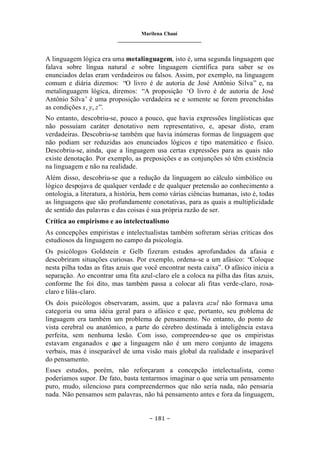 Marilena Chauí
_______________________________
– 181 –
A linguagem lógica era uma metalinguagem, isto é, uma segunda linguagem que
falava sobre língua natural e sobre linguagem científica para saber se os
enunciados delas eram verdadeiros ou falsos. Assim, por exemplo, na linguagem
comum e diária dizemos: “O livro é de autoria de José Antônio Silva” e, na
metalinguagem lógica, diremos: “A proposição ‘O livro é de autoria de José
Antônio Silva’ é uma proposição verdadeira se e somente se forem preenchidas
as condições x, y, z”.
No entanto, descobriu-se, pouco a pouco, que havia expressões lingüísticas que
não possuíam caráter denotativo nem representativo, e, apesar disto, eram
verdadeiras. Descobriu-se também que havia inúmeras formas de linguagem que
não podiam ser reduzidas aos enunciados lógicos e tipo matemático e físico.
Descobriu-se, ainda, que a linguagem usa certas expressões para as quais não
existe denotação. Por exemplo, as preposições e as conjunções só têm existência
na linguagem e não na realidade.
Além disso, descobriu-se que a redução da linguagem ao cálculo simbólico ou
lógico despojava de qualquer verdade e de qualquer pretensão ao conhecimento a
ontologia, a literatura, a história, bem como várias ciências humanas, isto é, todas
as linguagens que são profundamente conotativas, para as quais a multiplicidade
de sentido das palavras e das coisas é sua própria razão de ser.
Crítica ao empirismo e ao intelectualismo
As concepções empiristas e intelectualistas também sofreram sérias críticas dos
estudiosos da linguagem no campo da psicologia.
Os psicólogos Goldstein e Gelb fizeram estudos aprofundados da afasia e
descobriram situações curiosas. Por exemplo, ordena-se a um afásico: “Coloque
nesta pilha todas as fitas azuis que você encontrar nesta caixa”. O afásico inicia a
separação. Ao encontrar uma fita azul-claro ele a coloca na pilha das fitas azuis,
conforme lhe foi dito, mas também passa a colocar ali fitas verde-claro, rosa-
claro e lilás-claro.
Os dois psicólogos observaram, assim, que a palavra azul não formava uma
categoria ou uma idéia geral para o afásico e que, portanto, seu p
roblema de
linguagem era também um problema de pensamento. No entanto, do ponto de
vista cerebral ou anatômico, a parte do cérebro destinada à inteligência estava
perfeita, sem nenhuma lesão. Com isso, compreendeu-se que os empiristas
estavam enganados e que a linguagem não é um mero conjunto de imagens
verbais, mas é inseparável de uma visão mais global da realidade e inseparável
do pensamento.
Esses estudos, porém, não reforçaram a concepção intelectualista, como
poderíamos supor. De fato, basta tentarmos imaginar o que seria um pensamento
puro, mudo, silencioso para compreendermos que não seria nada, não pensaria
nada. Não pensamos sem palavras, não há pensamento antes e fora da linguagem,
 