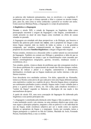 Convite à Filosofia
_______________________________
– 182 –
as palavras não traduzem pensamentos, mas os envolvem e os englobam. É
justamente por isso que a criança aprende a falar e a pensar ao mesmo tempo,
pois, para ela, uma coisa se torna conhecida e pensável ao receber um nome.
Como escreveu Merleau-Ponty, a linguagem é o corpo do pensamento.
A lingüística e a linguagem
Durante o século XIX, o estudo da linguagem ou lingüística tinha como
preocupação encontrar a origem da linguagem e das línguas, considerando o
estado presente ou atual de uma língua como resultado ou efeito de causas
situadas no passado.
A linguagem era estudada sob duas perspectivas: a da filologia, que buscava a
história das palavras pelo estudo das raízes, com o propósito de chegar a uma
única língua original, mãe ou matriz de todas as outras; e a da gramática
comparada, que estudava comparativamente as línguas existentes com o
propósito de encontrar famílias lingüísticas e chegar à língua-mãe original.
Nesses estudos, retomava-se a discussão sobre o caráter natural ou convencional
da linguagem. Também era comum aos filólogos e gramáticos a idéia de que as
línguas se transformam no tempo e que as transformações eram causadas por
fatores extralingüísticos (migrações, guerras, invasões, mudanças sociais e
econômicas, etc.).
Tais estudos, porém, viram-se diante de problemas que não conseguiam resolver.
Um desses problemas foi o aparecimento do estudo das flexões (tempos verbais,
maneira de indicar o plural e o singular, aumentativos e diminutivos,
declinações), revelando que as línguas mudavam por razões internas e não por
fatores externos.
Essa descoberta teve resultados curiosos. Um deles, aparecido na Alemanha,
tomava as flexões como prova de que cada povo tem uma língua diferente porque
esta exprimiria o caráter ou o espírito do povo. Haveria línguas doces e propícias
aos sentimentos profundos (como a alemã); línguas rudes e mais voltadas para a
prosa e a guerra (como o latim), etc. Em suma, cada estudioso inventava o
“caráter da língua” segundo as fantasias e ideologias de sua nação e dos
nacionalismos da época.
A partir do século XX, uma nova concepção da linguagem foi elaborada pela
lingüística e seus pontos principais são:
? a linguagem é constituída pela distinção entre língua e fala ou palavra: a língua
é uma instituição social e um sistema, ou uma estrutura objetiva que existe com
suas regras e princípios próprios, enquanto a fala ou palavra é o ato individual de
uso da língua, tendo existência subjetiva por ser o modo como os sujeitos
falantes se apropriam da língua e a empregam. Assim, por exemplo, temos a
língua portuguesa e a palavra ou fala de Camões, Machado de Assis, Fernando
Pessoa, Guimarães Rosa, a sua e a minha;
 
