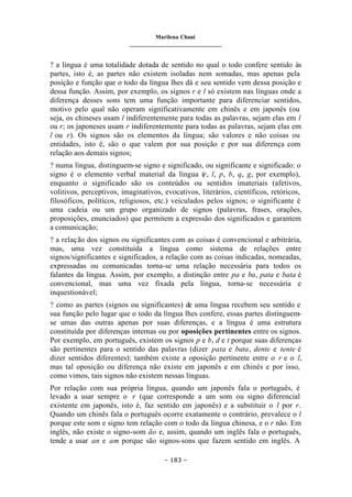 Marilena Chauí
_______________________________
– 183 –
? a língua é uma totalidade dotada de sentido no qual o todo confere sentido às
partes, isto é, as partes não existem isoladas nem somadas, mas apenas pela
posição e função que o todo da língua lhes dá e seu sentido vem dessa posição e
dessa função. Assim, por exemplo, os signos r e l só existem nas línguas onde a
diferença desses sons tem uma função importante para diferenciar sentidos,
motivo pelo qual não operam significativamente em chinês e em japonês (ou
seja, os chineses usam l indiferentemente para todas as palavras, sejam elas em l
ou r; os japoneses usam r indiferentemente para todas as palavras, sejam elas em
l ou r). Os signos são os elementos da língua; são valores e não coisas ou
entidades, isto é, são o que valem por sua posição e por sua diferença com
relação aos demais signos;
? numa língua, distinguem-se signo e significado, ou significante e significado: o
signo é o elemento verbal material da língua (r, l, p, b, q, g, por exemplo),
enquanto o significado são os conteúdos ou sentidos imateriais (afetivos,
volitivos, perceptivos, imaginativos, evocativos, literários, científicos, retóricos,
filosóficos, políticos, religiosos, etc.) veiculados pelos signos; o significante é
uma cadeia ou um grupo organizado de signos (palavras, frases, orações,
proposições, enunciados) que permitem a expressão dos significados e garantem
a comunicação;
? a relação dos signos ou significantes com as coisas é convencional e arbitrária,
mas, uma vez constituída a língua como sistema de relações entre
signos/significantes e significados, a relação com as coisas indicadas, nomeadas,
expressadas ou comunicadas torna-se uma relação necessária para todos os
falantes da língua. Assim, por exemplo, a distinção entre pa e ba, pata e bata é
convencional, mas uma vez fixada pela língua, torna-se necessária e
inquestionável;
? como as partes (signos ou significantes) de uma língua recebem seu sentido e
sua função pelo lugar que o todo da língua lhes confere, essas partes distinguem-
se umas das outras apenas por suas diferenças, e a língua é uma estrutura
constituída por diferenças internas ou por oposições pertinentes entre os signos.
Por exemplo, em português, existem os signos p e b, d e t porque suas diferenças
são pertinentes para o sentido das palavras (dizer pata e bata, dente e tente é
dizer sentidos diferentes); também existe a oposição pertinente entre o r e o l,
mas tal oposição ou diferença não existe em japonês e em chinês e por isso,
como vimos, tais signos não existem nessas línguas.
Por relação com sua própria língua, quando um japonês fala o português, é
levado a usar sempre o r (que corresponde a um som ou signo diferencial
existente em japonês, isto é, faz sentido em japonês) e a substituir o l por r.
Quando um chinês fala o português ocorre exatamente o contrário, prevalece o l
porque este som e signo tem relação com o todo da língua chinesa, e o r não. Em
inglês, não existe o signo-som ão e, assim, quando um inglês fala o português,
tende a usar an e am porque são signos-sons que fazem sentido em inglês. A
 