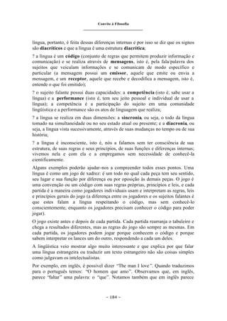 Convite à Filosofia
_______________________________
– 184 –
língua, portanto, é feita dessas diferenças internas e por isso se diz que os signos
são diacríticos e que a língua é uma estrutura diacrítica;
? a língua é um código (conjunto de regras que permitem produzir informação e
comunicação) e se realiza através de mensagens, isto é, pela fala/palavra dos
sujeitos que veiculam informações e se comunicam de modo específico e
particular (a mensagem possui um emissor, aquele que emite ou envia a
mensagem, e um receptor, aquele que recebe e decodifica a mensagem, isto é,
entende o que foi emitido);
? o sujeito falante possui duas capacidades: a competência (isto é, sabe usar a
língua) e a performance (isto é, tem seu jeito pessoal e individual de usar a
língua); a competência é a participação do sujeito em uma comunidade
lingüística e a performance são os atos de linguagem que realiza;
? a língua se realiza em duas dimensões: a sincronia, ou seja, o todo da língua
tomado na simultaneidade ou no seu estado atual ou presente; e a diacronia, ou
seja, a língua vista sucessivamente, através de suas mudanças no tempo ou de sua
história;
? a língua é inconsciente, isto é, nós a falamos sem ter consciência de sua
estrutura, de suas regras e seus princípios, de suas funções e diferenças internas;
vivemos nela e com ela e a empregamos sem necessidade de conhecê-la
cientificamente.
Alguns exemplos poderão ajudar-nos a compreender todos esses pontos. Uma
língua é como um jogo de xadrez: é um todo no qual cada peça tem seu sentido,
seu lugar e sua função por diferença ou por oposição às demais peças. O jogo é
uma convenção ou um código com suas regras próprias, princípios e leis, e cada
partida é a maneira como jogadores individuais usam e interpretam as regras, leis
e princípios gerais do jogo (a diferença entre os jogadores e os sujeitos falantes é
que estes falam a língua respeitando o código, mas sem conhecê-lo
conscientemente, enquanto os jogadores precisam conhecer o código para poder
jogar).
O jogo existe antes e depois de cada partida. Cada partida rearranja o tabuleiro e
chega a resultados diferentes, mas as regras do jogo são sempre as mesmas. Em
cada partida, os jogadores podem jogar porque conhecem o código e porque
sabem interpretar os lances um do outro, respondendo a cada um deles.
A lingüística veio mostrar algo muito interessante e que explica por que falar
uma língua estrangeira ou traduzir um texto estrangeiro não são coisas simples
como julgavam os intelectualistas.
Por exemplo, em inglês, é possível dizer “The man I love ”. Quando traduzimos
para o português temos: “O homem que amo”. Observamos que, em inglês,
parece “faltar” uma palavra: o “que”. Notamos também que em inglês parece
 