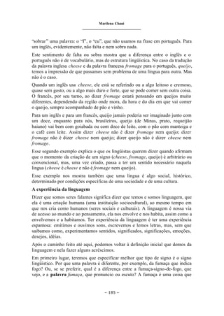 Marilena Chauí
_______________________________
– 185 –
“sobrar” uma palavra: o “I”, o “eu”, que não usamos na frase em português. Para
um inglês, evidentemente, não falta e nem sobra nada.
Este sentimento de falta ou sobra mostra que a diferença entre o inglês e o
português não é de vocabulário, mas de estrutura lingüística. No caso da tradução
da palavra inglesa cheese e da palavra francesa fromage para o português, queijo,
temos a impressão de que passamos sem problema de uma língua para outra. Mas
não é o caso.
Quando um inglês usa cheese, ele está se referindo ou a algo leitoso e cremoso,
quase sem gosto, ou a algo mais duro e forte, que se pode comer sem outra coisa.
O francês, por seu turno, ao dizer fromage estará pensando em queijos muito
diferentes, dependendo da região onde mora, da hora e do dia em que vai comer
o queijo, sempre acompanhado de pão e vinho.
Para um inglês e para um francês, queijo jamais poderia ser imaginado junto com
um doce, enquanto para nós, brasileiros, queijo (de Minas, prato, requeijão
baiano) vai bem com goiabada ou com doce de leite, com o pão com manteiga e
o café com leite. Assim dizer cheese não é dizer fromage nem queijo; dizer
fromage não é dizer cheese nem queijo; dizer queijo não é dizer cheese nem
fromage.
Esse segundo exemplo explica o que os lingüistas querem dizer quando afirmam
que o momento da criação de um signo (cheese, fromage, queijo) é arbitrário ou
convencional, mas, uma vez criado, passa a ter um sentido necessário naquela
língua (cheese é cheese e não é fromage nem queijo).
Esse exemplo nos mostra também que uma língua é algo social, histórico,
determinado por condições específicas de uma sociedade e de uma cultura.
A experiência da linguagem
Dizer que somos seres falantes significa dizer que temos e somos linguagem, que
ela é uma criação humana (uma instituição sociocultural), ao mesmo tempo em
que nos cria como humanos (seres sociais e culturais). A linguagem é nossa via
de acesso ao mundo e ao pensamento, ela nos envolve e nos habita, assim como a
envolvemos e a habitamos. Ter experiência da linguagem é ter uma experiência
espantosa: emitimos e ouvimos sons, escrevemos e lemos letras, mas, sem que
saibamos como, experimentamos sentidos, significados, significações, emoções,
desejos, idéias.
Após o caminho feito até aqui, podemos voltar à definição inicial que demos da
linguagem e nela fazer alguns acréscimos.
Em primeiro lugar, teremos que especificar melhor que tipo de signo é o signo
lingüístico. Por que uma palavra é diferente, por exemplo, da fumaça que indica
fogo? Ou, se se preferir, qual é a diferença entre a fumaça-signo-de-fogo, que
vejo, e a palavra fumaça, que pronuncio ou escuto? A fumaça é uma coisa que
 