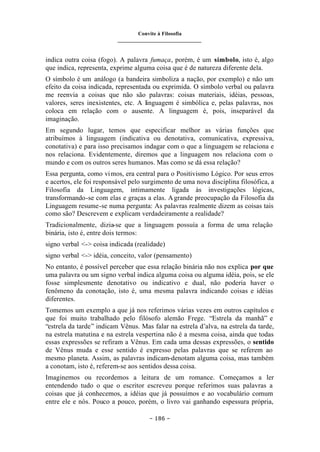Convite à Filosofia
_______________________________
– 186 –
indica outra coisa (fogo). A palavra fumaça, porém, é um símbolo, isto é, algo
que indica, representa, exprime alguma coisa que é de natureza diferente dela.
O símbolo é um análogo (a bandeira simboliza a nação, por exemplo) e não um
efeito da coisa indicada, representada ou exprimida. O símbolo verbal ou palavra
me reenvia a coisas que não são palavras: coisas materiais, idéias, pessoas,
valores, seres inexistentes, etc. A linguagem é simbólica e, pelas palavras, nos
coloca em relação com o ausente. A linguagem é, pois, inseparável da
imaginação.
Em segundo lugar, temos que especificar melhor as várias funções que
atribuímos à linguagem (indicativa ou denotativa, comunicativa, expressiva,
conotativa) e para isso precisamos indagar com o que a linguagem se relaciona e
nos relaciona. Evidentemente, diremos que a linguagem nos relaciona com o
mundo e com os outros seres humanos. Mas como se dá essa relação?
Essa pergunta, como vimos, era central para o Positivismo Lógico. Por seus erros
e acertos, ele foi responsável pelo surgimento de uma nova disciplina filosófica, a
Filosofia da Linguagem, intimamente ligada às investigações lógicas,
transformando-se com elas e graças a elas. Agrande preocupação da Filosofia da
Linguagem resume-se numa pergunta: As palavras realmente dizem as coisas tais
como são? Descrevem e explicam verdadeiramente a realidade?
Tradicionalmente, dizia-se que a linguagem possuía a forma de uma relação
binária, isto é, entre dois termos:
signo verbal <-> coisa indicada (realidade)
signo verbal <-> idéia, conceito, valor (pensamento)
No entanto, é possível perceber que essa relação binária não nos explica por que
uma palavra ou um signo verbal indica alguma coisa ou alguma idéia, pois, se ele
fosse simplesmente denotativo ou indicativo e dual, não poderia haver o
fenômeno da conotação, isto é, uma mesma palavra indicando coisas e idéias
diferentes.
Tomemos um exemplo a que já nos referimos várias vezes em outros capítulos e
que foi muito trabalhado pelo filósofo alemão Frege. “Estrela da manhã” e
“estrela da tarde” indicam Vênus. Mas falar na estrela d’alva, na estrela da tarde,
na estrela matutina e na estrela vespertina não é a mesma coisa, ainda que todas
essas expressões se refiram a Vênus. Em cada uma dessas expressões, o sentido
de Vênus muda e esse sentido é expresso pelas palavras que se referem ao
mesmo planeta. Assim, as palavras indicam-denotam alguma coisa, mas também
a conotam, isto é, referem-se aos sentidos dessa coisa.
Imaginemos ou recordemos a leitura de um romance. Começamos a ler
entendendo tudo o que o escritor escreveu porque referimos suas palavras a
coisas que já conhecemos, a idéias que já possuímos e ao vocabulário comum
entre ele e nós. Pouco a pouco, porém, o livro vai ganhando espessura própria,
 