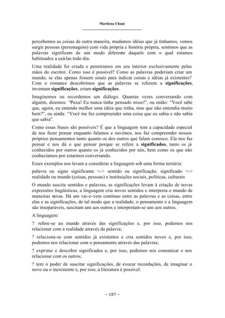 Marilena Chauí
_______________________________
– 187 –
percebemos as coisas de outra maneira, mudamos idéias que já tínhamos, vemos
surgir pessoas (personagens) com vida própria e história própria, sentimos que as
palavras significam de um modo diferente daquele com o qual estamos
habituados a usá-las todo dia.
Uma realidade foi criada e penetramos em seu interior exclusivamente pelas
mãos do escritor. Como isso é possível? Como as palavras poderiam criar um
mundo, se elas apenas fossem sinais para indicar coisas e idéias já existentes?
Com o romance descobrimos que as palavras se referem a significações,
inventam significações, criam significações.
Imaginemos ou recordemos um diálogo. Quantas vezes conversando com
alguém, dizemos: “Puxa! Eu nunca tinha pensado nisso!”, ou então: “Você sabe
que, agora, eu entendo melhor uma idéia que tinha, mas que não entendia muito
bem?”, ou ainda: “Você me fez compreender uma coisa que eu sabia e não sabia
que sabia”.
Como essas frases são possíveis? É que a linguagem tem a capacidade especial
de nos fazer pensar enquanto falamos e ouvimos, nos faz compreender nossos
próprios pensamentos tanto quanto os dos outros que falam conosco. Ela nos faz
pensar e nos dá o que pensar porque se refere a significados, tanto os já
conhecidos por outros quanto os já conhecidos por nós, bem como os que não
conhecíamos por estarmos conversando.
Esses exemplos nos levam a considerar a linguagem sob uma forma ternária:
palavra ou signo significante <-> sentido ou significação; significado <->
realidade ou mundo (coisas, pessoas) e instituições sociais, políticas, culturais
O mundo suscita sentidos e palavras, as significações levam à criação de novas
expressões lingüísticas, a linguagem cria novos sentidos e interpreta o mundo de
maneiras novas. Há um vai-e-vem contínuo entre as palavras e as coisas, entre
elas e as significações, de tal modo que a realidade, o pensamento e a linguagem
são inseparáveis, suscitam uns aos outros e interpretam-se uns aos outros.
A linguagem:
? refere-se ao mundo através das significações e, por isso, podemos nos
relacionar com a realidade através da palavra;
? relaciona-se com sentidos já existentes e cria sentidos novos e, por isso,
podemos nos relacionar com o pensamento através das palavras;
? exprime e descobre significados e, por isso, podemos nos comunicar e nos
relacionar com os outros;
? tem o poder de suscitar significações, de evocar recordações, de imaginar o
novo ou o inexistente e, por isso, a literatura é possível.
 