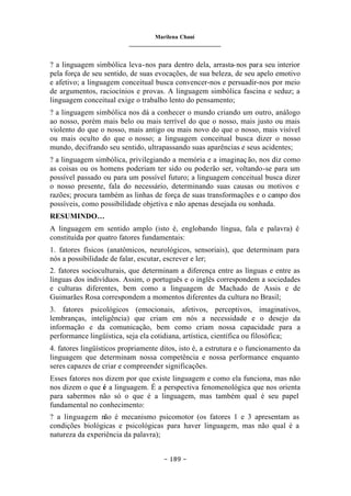 Marilena Chauí
_______________________________
– 189 –
? a linguagem simbólica leva-nos para dentro dela, arrasta-nos para seu interior
pela força de seu sentido, de suas evocações, de sua beleza, de seu apelo emotivo
e afetivo; a linguagem conceitual busca convencer-nos e persuadir-nos por meio
de argumentos, raciocínios e provas. A linguagem simbólica fascina e seduz; a
linguagem conceitual exige o trabalho lento do pensamento;
? a linguagem simbólica nos dá a conhecer o mundo criando um outro, análogo
ao nosso, porém mais belo ou mais terrível do que o nosso, mais justo ou mais
violento do que o nosso, mais antigo ou mais novo do que o nosso, mais visível
ou mais oculto do que o nosso; a linguagem conceitual busca dizer o nosso
mundo, decifrando seu sentido, ultrapassando suas aparências e seus acidentes;
? a linguagem simbólica, privilegiando a memória e a imaginação, nos diz como
as coisas ou os homens poderiam ter sido ou poderão ser, voltando-se para um
possível passado ou para um possível futuro; a linguagem conceitual busca dizer
o nosso presente, fala do necessário, determinando suas causas ou motivos e
razões; procura também as linhas de força de suas transformações e o campo dos
possíveis, como possibilidade objetiva e não apenas desejada ou sonhada.
RESUMINDO…
A linguagem em sentido amplo (isto é, englobando língua, fala e palavra) é
constituída por quatro fatores fundamentais:
1. fatores físicos (anatômicos, neurológicos, sensoriais), que determinam para
nós a possibilidade de falar, escutar, escrever e ler;
2. fatores socioculturais, que determinam a diferença entre as línguas e entre as
línguas dos indivíduos. Assim, o português e o inglês correspondem a sociedades
e culturas diferentes, bem como a linguagem de Machado de Assis e de
Guimarães Rosa correspondem a momentos diferentes da cultura no Brasil;
3. fatores psicológicos (emocionais, afetivos, perceptivos, imaginativos,
lembranças, inteligência) que criam em nós a necessidade e o desejo da
informação e da comunicação, bem como criam nossa capacidade para a
performance lingüística, seja ela cotidiana, artística, científica ou filosófica;
4. fatores lingüísticos propriamente ditos, isto é, a estrutura e o funcionamento da
linguagem que determinam nossa competência e nossa performance enquanto
seres capazes de criar e compreender significações.
Esses fatores nos dizem por que existe linguagem e como ela funciona, mas não
nos dizem o que é a linguagem. É a perspectiva fenomenológica que nos orienta
para sabermos não só o que é a linguagem, mas também qual é seu papel
fundamental no conhecimento:
? a linguagem não é mecanismo psicomotor (os fatores 1 e 3 apresentam as
condições biológicas e psicológicas para haver linguagem, mas não qual é a
natureza da experiência da palavra);
 