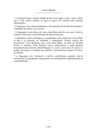 Convite à Filosofia
_______________________________
– 190 –
? a linguagem não é simples relação binária entre signo e coisa, signo e idéia,
mas é uma relação ternária, na qual os signos são símbolos que veiculam
significações;
? a linguagem não traduz pensamentos, mas participa ativamente da formação e
formulação das idéias e dos valores;
? a linguagem é uma forma de nossa experiência total de seres que vivem no
mundo e com outros; é uma dimensão de nossa existência;
? a linguagem, como a percepção e a imaginação, pode comprazer-se no já dado,
já dito e já pensado, no instituído e estabelecido, ficando escrava dos
preconceitos e das ideologias, pois, como disse Platão, ela pode ser remédio,
veneno e máscara. Pode bloquear nosso conhecimento e pode produzir
desconhecimento (mentira, desinformação). É, assim, nosso meio de acesso ao
mundo, aos outros e à verdade, mas também o instrumento do engano, do falso e
da mentira;
? a linguagem cria, interpreta e decifra significações, podendo fazê-lo
miticamente ou logicamente, magicamente ou racionalmente, simbolicamente ou
conceitualmente.
 