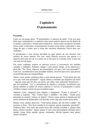 Marilena Chauí
_______________________________
– 191 –
Capítulo 6
O pensamento
Pensando…
Certa vez um grego disse: “O pensamento é o passeio da alma”. Com isso quis
dizer que o pensamento é a maneira como nosso espírito parece sair de dentro de
si mesmo e percorrer o mundo para conhecê-lo. Assim como no passeio levamos
nosso corpo a toda parte, no pensamento levamos nossa alma a toda parte e mais
longe do que o corpo, pois a alma não encontra obstáculos físicos para seu
caminhar.
O pensamento é essa curiosa atividade na qual saímos de nós mesmos sem
sairmos de nosso interior. Por isso, outro filósofo escreveu que pensar é a
maneira pela qual sair de si e entrar em si são uma só e mesma coisa. Como um
vôo sem sair do lugar.
Em nosso cotidiano usamos as palavras pensar e pensamento em sentidos
variados e múltiplos. Podemos chegar a uma pessoa amiga, vê-la silenciosa e
dizer-lhe: “Por favor, diga-me seu pensamento, em que você está pensando?”.
Com isso, reconhecemos uma atividade solitária, invisível para nós e que precisa
ser proferida para ser compartilhada.
Outras vezes, porém, podemos dizer a essa mesma pessoa: “Você pensa que não
sei o que você está pensando?”. Agora, damos a entender que dispomos de sinais
– alguma coisa que foi dita, um gesto, um olhar, uma expressão fisionômica –
que nos permitem “ver” o pensamento de alguém e, portanto, acreditamos que
pensar também se traduz em sinais corporais e visíveis. O pensamento é menos
solitário e menos secreto do que se poderia supor.
Algumas vezes, chegamos para alguém e indagamos: “Como é, pensou?”, e
ouvimos a resposta: “Sim. Vamos fazer o trabalho”. Ou então: “Ainda estou
pensando no assunto. Vamos ver depois”. Nesses casos, pensar é tomado por nós
como sinônimo de deliberação e de decisão, como algo que resulta numa ação.
Muitas vezes, podem dizer-nos: “Você pensa demais, não faz bem à saúde”. Ou
ouvimos a frase: “Ela ficou parada lá na esquina, quieta, pensando, pensando”.
Podemos falar: “Por mais que pense nisso não consigo acreditar e, quanto mais
penso, menos acredito”. Agora, pensar é visto como preocupação (fazendo mal à
saúde), cisma (ficar parada, quieta, cismando), dúvida (quanto mais penso,
menos acredito).
 