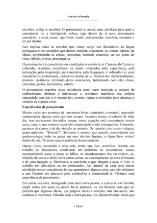 Convite à Filosofia
_______________________________
– 194 –
escolher, colher e recolher. O pensamento é, assim, uma atividade pela qual a
consciência ou a inteligência coloca algo diante de si para atentamente
considerar, avaliar, pesar, equilibrar, reunir, compreender, escolher, entender e
ler por dentro.
Isso explica todos os sentidos que vimos surgir nos dicionários da língua
portuguesa e nos exemplos que demos: meditar, concentrar-se, cismar, opinar, ter
idéias, compreender as coisas, raciocinar, formular conceitos, ter um ponto de
vista, refletir, avaliar, preocupar-se.
O pensamento é a consciência ou a inteligência saindo de si (“passeando”) para ir
colhendo, reunindo, recolhendo os dados oferecidos pela experiência, pela
percepção, pela imaginação, pela memória, pela linguagem, e voltando a si, para
considerá-los atentamente, colocá-los diante de si, observá-los intelectualmente,
pesá-los, avaliá-los, retirando deles conclusões, formulando com eles idéias,
conceitos, juízos, raciocínios, valores.
O pensamento exprime nossa existência como seres racionais e capazes de
conhecimento abstrato e intelectual, e sobretudo manifesta sua própria
capacidade para dar a si mesmo leis, normas, regras e princípios para alcançar a
verdade de alguma coisa.
Experiências de pensamento
Muitas vezes nos acontece de passarmos horas matutando, cismando, querendo
compreender alguma coisa que nos escapa. Fazemos nossas atividades de todo
dia, mas parecemos distraídos porque nossa atenção está concentrada noutra
parte, naquilo que estamos querendo compreender e não conseguimos. Cansados,
paramos de cismar e de dar atenção ao assunto. De repente, com susto e alegria,
quase gritamos: “Entendi!”. Sentimos o mesmo que quando completamos um
quebra-cabeça, todas as peças em seus devidos lugares, a figura bem visível
diante de nós. Tivemos uma experiência de pensamento.
Outras vezes, assistindo a uma aula, lendo um livro científico, fazendo um
trabalho no laboratório, resolvendo um problema no computador, vamos
acompanhando passo a passo as idéias, os encadeamentos dos raciocínios, as
relações de causa e efeito entre certas coisas, as conseqüências de uma afirmação
e de uma negação e, finalmente, a conclusão a que chegam a aula, o livro, o
trabalho no laboratório ou no computador. Ao término de cada uma dessas
atividades temos consciência de que aprendemos alguma coisa que não sabíamos
e que fizemos um percurso para conhecê-la e compreendê-la. Tivemos uma
experiência de pensamento.
Em certas ocasiões, dialogando com uma outra pessoa, a conversa vai fazendo
surgir idéias nas quais eu nunca havia pensado, ou vai fazendo com que eu
perceba que algumas idéias, que julgava claras e corretas, não são assim, são
confusas e incorretas. Falando com a outra pessoa, vou desenvolvendo idéias que
 