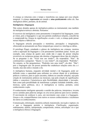 Marilena Chauí
_______________________________
– 197 –
A criança se relaciona com o tempo e transforma seu espaço por essa relação
temporal. A criança representa seu mundo e atua praticamente sobre ele. Sua
inteligência difere, portanto, da do animal.
Inteligência e linguagem
Não somos dotados apenas de inteligência prática ou instrumental, mas também
de inteligência teórica e abstrata. Pensamos.
O exercício da inteligência como pensamento é inseparável da linguagem, como
já vimos, pois a linguagem é o que nos permite estabelecer relações, concebê-las
e compreendê-las. Graças às significações escada e rede, a criança pode pensar
nesses objetos e fabricá-los.
A linguagem articula percepções e memórias, percepções e imaginações,
oferecendo ao pensamento um fluxo temporal que conserva e interliga as idéias.
O psicólogo Piaget, estudando a gênese da inteligência nas crianças, mostrou
como a aquisição da linguagem e a do pensamento caminham juntas. Assim, por
exemplo, uma criança de quatro anos ainda não é capaz de pensar relações
reversíveis ou recíprocas porque não domina a linguagem desse tipo de relações.
Se se perguntar a ela: “Você tem um irmão?”, ela responderá: “Sim”. Se
continuarmos a perguntar: “Quem é o seu irmão?”, ela responderá: “Pedrinho”.
No entanto, se lhe perguntarmos: “Pedrinho tem uma irmã?”, ela dirá: “Não”,
pois a linguagem que ela possui permite-lhe estabelecer relações entre ela e o
mundo, mas não entre o mundo e ela.
A inteligência humana, enquanto atividade mental e de linguagem, pode ser
definida como a capacidade para enfrentar ou colocar diante de si problemas
práticos e teóricos, para os quais encontra, elabora ou concebe soluções, seja pela
criação de instrumentos práticos (as técnicas), seja pela criação de significações
(idéias e conceitos). Caracteriza-se pela flexibilidade, plasticidade e inovação,
bem como pela possibilidade de transformar a própria realidade (trabalho, artes,
técnicas, ações políticas, etc.). A inteligência se realiza, portanto, como
conhecimento e ação.
O conhecimento inteligente apreende o sentido das palavras, interpreta-o, inventa
novos sentidos para palavras antigas ou cria novas palavras para novos sentidos.
O movimento de conhecer é, pois, um movimento cujo corpo é a linguagem.
Graças a ela, compartilhamos com outros os nossos conhecimentos e recebemos
de outros os conhecimentos.
Comunicação, informação, memória cultural, transmissão, inovação e ruptura: eis
o que a linguagem permite à inteligência. Clarificação, organização,
ordenamento, análise, interpretação, compreensão, síntese, articulação: eis o que
a inteligência oferece à linguagem.
 