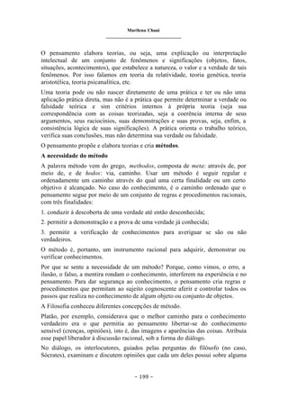 Marilena Chauí
_______________________________
– 199 –
O pensamento elabora teorias, ou seja, uma explicação ou interpretação
intelectual de um conjunto de fenômenos e significações (objetos, fatos,
situações, acontecimentos), que estabelece a natureza, o valor e a verdade de tais
fenômenos. Por isso falamos em teoria da relatividade, teoria genética, teoria
aristotélica, teoria psicanalítica, etc.
Uma teoria pode ou não nascer diretamente de uma prática e ter ou não uma
aplicação prática direta, mas não é a prática que permite determinar a verdade ou
falsidade teórica e sim critérios internos à própria teoria (seja sua
correspondência com as coisas teorizadas, seja a coerência interna de seus
argumentos, seus raciocínios, suas demonstrações e suas provas, seja, enfim, a
consistência lógica de suas significações). A prática orienta o trabalho teórico,
verifica suas conclusões, mas não determina sua verdade ou falsidade.
O pensamento propõe e elabora teorias e cria métodos.
A necessidade do método
A palavra método vem do grego, methodos, composta de meta: através de, por
meio de, e de hodos: via, caminho. Usar um método é seguir regular e
ordenadamente um caminho através do qual uma certa finalidade ou um certo
objetivo é alcançado. No caso do conhecimento, é o caminho ordenado que o
pensamento segue por meio de um conjunto de regras e procedimentos racionais,
com três finalidades:
1. conduzir à descoberta de uma verdade até então desconhecida;
2. permitir a demonstração e a prova de uma verdade já conhecida;
3. permitir a verificação de conhecimentos para averiguar se são ou não
verdadeiros.
O método é, portanto, um instrumento racional para adquirir, demonstrar ou
verificar conhecimentos.
Por que se sente a necessidade de um método? Porque, como vimos, o erro, a
ilusão, o falso, a mentira rondam o conhecimento, interferem na experiência e no
pensamento. Para dar segurança ao conhecimento, o pensamento cria regras e
procedimentos que permitam ao sujeito cognoscente aferir e controlar todos os
passos que realiza no conhecimento de algum objeto ou conjunto de objetos.
A Filosofia conheceu diferentes concepções de método.
Platão, por exemplo, considerava que o melhor caminho para o conhecimento
verdadeiro era o que permitia ao pensamento libertar-se do conhecimento
sensível (crenças, opiniões), isto é, das imagens e aparências das coisas. Atribuía
esse papel liberador à discussão racional, sob a forma do diálogo.
No diálogo, os interlocutores, guiados pelas perguntas do filósofo (no caso,
Sócrates), examinam e discutem opiniões que cada um deles possui sobre alguma
 