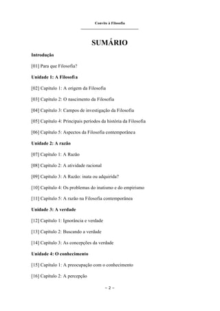 Convite à Filosofia
_______________________________
– 2 –
SUMÁRIO
Introdução
[01] Para que Filosofia?
Unidade 1: A Filosofia
[02] Capitulo 1: A origem da Filosofia
[03] Capítulo 2: O nascimento da Filosofia
[04] Capítulo 3: Campos de investigação da Filosofia
[05] Capítulo 4: Principais períodos da história da Filosofia
[06] Capítulo 5: Aspectos da Filosofia contemporânea
Unidade 2: A razão
[07] Capítulo 1: A Razão
[08] Capítulo 2: A atividade racional
[09] Capítulo 3: A Razão: inata ou adquirida?
[10] Capítulo 4: Os problemas do inatismo e do empirismo
[11] Capítulo 5: A razão na Filosofia contemporânea
Unidade 3: A verdade
[12] Capítulo 1: Ignorância e verdade
[13] Capítulo 2: Buscando a verdade
[14] Capítulo 3: As concepções da verdade
Unidade 4: O conhecimento
[15] Capítulo 1: A preocupação com o conhecimento
[16] Capítulo 2: A percepção
 