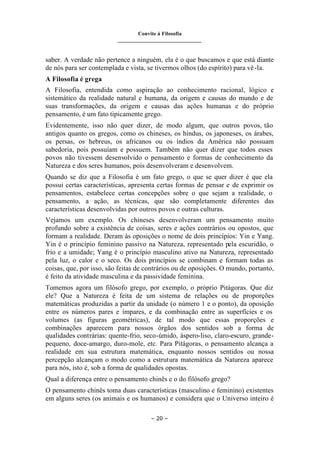 Convite à Filosofia
_______________________________
– 20 –
saber. A verdade não pertence a ninguém, ela é o que buscamos e que está diante
de nós para ser contemplada e vista, se tivermos olhos (do espírito) para vê-la.
A Filosofia é grega
A Filosofia, entendida como aspiração ao conhecimento racional, lógico e
sistemático da realidade natural e humana, da origem e causas do mundo e de
suas transformações, da origem e causas das ações humanas e do próprio
pensamento, é um fato tipicamente grego.
Evidentemente, isso não quer dizer, de modo algum, que outros povos, tão
antigos quanto os gregos, como os chineses, os hindus, os japoneses, os árabes,
os persas, os hebreus, os africanos ou os índios da América não possuam
sabedoria, pois possuíam e possuem. Também não quer dizer que todos esses
povos não tivessem desenvolvido o pensamento e formas de conhecimento da
Natureza e dos seres humanos, pois desenvolveram e desenvolvem.
Quando se diz que a Filosofia é um fato grego, o que se quer dizer é que ela
possui certas características, apresenta certas formas de pensar e de exprimir os
pensamentos, estabelece certas concepções sobre o que sejam a realidade, o
pensamento, a ação, as técnicas, que são completamente diferentes das
características desenvolvidas por outros povos e outras culturas.
Vejamos um exemplo. Os chineses desenvolveram um pensamento muito
profundo sobre a existência de coisas, seres e ações contrários ou opostos, que
formam a realidade. Deram às oposições o nome de dois princípios: Yin e Yang.
Yin é o princípio feminino passivo na Natureza, representado pela escuridão, o
frio e a umidade; Yang é o princípio masculino ativo na Natureza, representado
pela luz, o calor e o seco. Os dois princípios se combinam e formam todas as
coisas, que, por isso, são feitas de contrários ou de oposições. O mundo, portanto,
é feito da atividade masculina e da passividade feminina.
Tomemos agora um filósofo grego, por exemplo, o próprio Pitágoras. Que diz
ele? Que a Natureza é feita de um sistema de relações ou de proporções
matemáticas produzidas a partir da unidade (o número 1 e o ponto), da oposição
entre os números pares e ímpares, e da combinação entre as superfícies e os
volumes (as figuras geométricas), de tal modo que essas proporções e
combinações aparecem para nossos órgãos dos sentidos sob a forma de
qualidades contrárias: quente-frio, seco-úmido, áspero-liso, claro-escuro, grande-
pequeno, doce-amargo, duro-mole, etc. Para Pitágoras, o pensamento alcança a
realidade em sua estrutura matemática, enquanto nossos sentidos ou nossa
percepção alcançam o modo como a estrutura matemática da Natureza aparece
para nós, isto é, sob a forma de qualidades opostas.
Qual a diferença entre o pensamento chinês e o do filósofo grego?
O pensamento chinês toma duas características (masculino e feminino) existentes
em alguns seres (os animais e os humanos) e considera que o Universo inteiro é
 
