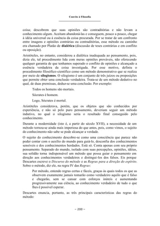 Convite à Filosofia
_______________________________
– 200 –
coisa; descobrem que suas opiniões são contraditórias e não levam a
conhecimento algum. Aceitam abandoná-las e conseguem, pouco a pouco, chegar
à idéia universal ou à essência da coisa procurada. Por se tratar de um confronto
entre imagens e opiniões contrárias ou contraditórias, esse método ou caminho
era chamado por Platão de dialética (discussão de teses contrárias e em conflito
ou oposição).
Aristóteles, no entanto, considerou a dialética inadequada ao pensamento, pois,
dizia ele, tal procedimento lida com meras opiniões prováveis, não oferecendo
qualquer garantia de que tenhamos superado o conflito de opiniões e alcançado a
essência verdadeira da coisa investigada. Por esse motivo, definiu o
procedimento filosófico-científico como um método demonstrativo que se realiza
por meio de silogismos. O silogismo é um conjunto de três juízos ou proposições
que permite obter uma conclusão verdadeira. Trata-se de um método dedutivo no
qual, de duas premissas, deduz-se uma conclusão. Por exemplo:
Todos os homens são mortais.
Sócrates é homem.
Logo, Sócrates é mortal.
Aristóteles considerava, porém, que os objetos que são conhecidos por
experiência, e não só pelo puro pensamento, deveriam seguir um método
indutivo, no qual o silogismo seria o resultado final conseguido pelo
conhecimento.
Durante a modernidade (isto é, a partir do século XVII), a necessidade de um
método tornou-se ainda mais imperiosa do que antes, pois, como vimos, o sujeito
do conhecimento não sabe se pode alcançar a verdade.
O sujeito do conhecimento descobre-se como uma consciência que parece não
poder contar com o auxílio do mundo para guiá-lo, desconfia dos conhecimentos
sensíveis e dos conhecimentos herdados. Está só. Conta apenas com seu próprio
pensamento. Separado do mundo, isolado com suas percepções, opiniões, idéias,
sua solidão torna indispensável um método que possa guiar o pensamento em
direção aos conhecimentos verdadeiros e distingui-los dos falsos. Eis porque
Descartes escreve o Discurso do método e as Regras para a direção do espírito.
Sobre o método, diz ele, na regra IV das Regras:
Por método, entendo regras certas e fáceis, graças às quais todos os que as
observem exatamente jamais tomarão como verdadeiro aquilo que é falso
e chegarão, sem se cansar com esforços inúteis e aumentando
progressivamente sua ciência, ao conhecimento verdadeiro de tudo o que
lhes é possível esperar.
Descartes enuncia, portanto, as três principais características das regras do
método:
 