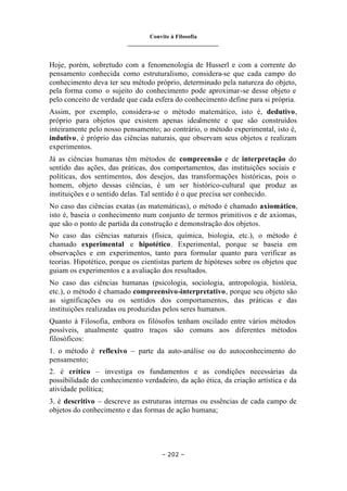 Convite à Filosofia
_______________________________
– 202 –
Hoje, porém, sobretudo com a fenomenologia de Husserl e com a corrente do
pensamento conhecida como estruturalismo, considera-se que cada campo do
conhecimento deva ter seu método próprio, determinado pela natureza do objeto,
pela forma como o sujeito do conhecimento pode aproximar-se desse objeto e
pelo conceito de verdade que cada esfera do conhecimento define para si própria.
Assim, por exemplo, considera-se o método matemático, isto é, dedutivo,
próprio para objetos que existem apenas idealmente e que são construídos
inteiramente pelo nosso pensamento; ao contrário, o método experimental, isto é,
indutivo, é próprio das ciências naturais, que observam seus objetos e realizam
experimentos.
Já as ciências humanas têm métodos de compreensão e de interpretação do
sentido das ações, das práticas, dos comportamentos, das instituições sociais e
políticas, dos sentimentos, dos desejos, das transformações históricas, pois o
homem, objeto dessas ciências, é um ser histórico-cultural que produz as
instituições e o sentido delas. Tal sentido é o que precisa ser conhecido.
No caso das ciências exatas (as matemáticas), o método é chamado axiomático,
isto é, baseia o conhecimento num conjunto de termos primitivos e de axiomas,
que são o ponto de partida da construção e demonstração dos objetos.
No caso das ciências naturais (física, química, biologia, etc.), o método é
chamado experimental e hipotético. Experimental, porque se baseia em
observações e em experimentos, tanto para formular quanto para verificar as
teorias. Hipotético, porque os cientistas partem de hipóteses sobre os objetos que
guiam os experimentos e a avaliação dos resultados.
No caso das ciências humanas (psicologia, sociologia, antropologia, história,
etc.), o método é chamado compreensivo-interpretativo, porque seu objeto são
as significações ou os sentidos dos comportamentos, das práticas e das
instituições realizadas ou produzidas pelos seres humanos.
Quanto à Filosofia, embora os filósofos tenham oscilado entre vários métodos
possíveis, atualmente quatro traços são comuns aos diferentes métodos
filosóficos:
1. o método é reflexivo – parte da auto-análise ou do autoconhecimento do
pensamento;
2. é crítico – investiga os fundamentos e as condições necessárias da
possibilidade do conhecimento verdadeiro, da ação ética, da criação artística e da
atividade política;
3. é descritivo – descreve as estruturas internas ou essências de cada campo de
objetos do conhecimento e das formas de ação humana;
 