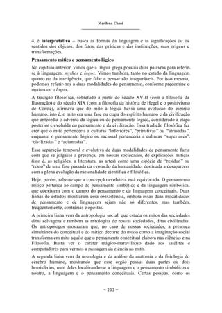 Marilena Chauí
_______________________________
– 203 –
4. é interpretativo – busca as formas da linguagem e as significações ou os
sentidos dos objetos, dos fatos, das práticas e das instituições, suas origens e
transformações.
Pensamento mítico e pensamento lógico
No capítulo anterior, vimos que a língua grega possuía duas palavras para referir-
se à linguagem: mythos e logos. Vimos também, tanto no estudo da linguagem
quanto no da inteligência, que falar e pensar são inseparáveis. Por isso mesmo,
podemos referir-nos a duas modalidades do pensamento, conforme predomine o
mythos ou o logos.
A tradição filosófica, sobretudo a partir do século XVIII (com a filosofia da
Ilustração) e do século XIX (com a filosofia da história de Hegel e o positivismo
de Comte), afirmava que do mito à lógica havia uma evolução do espírito
humano, isto é, o mito era uma fase ou etapa do espírito humano e da civilização
que antecedia o advento da lógica ou do pensamento lógico, considerado a etapa
posterior e evoluída do pensamento e da civilização. Essa tradição filosófica fez
crer que o mito pertenceria a culturas “inferiores”, “primitivas” ou “atrasadas”,
enquanto o pensamento lógico ou racional pertenceria a culturas “superiores”,
“civilizadas” e “adiantadas”.
Essa separação temporal e evolutiva de duas modalidades de pensamento fazia
com que se julgasse a presença, em nossas sociedades, de explicações míticas
(isto é, as religiões, a literatura, as artes) como uma espécie de “resíduo” ou
“resto” de uma fase passada da evolução da humanidade, destinada a desaparecer
com a plena evolução da racionalidade científica e filosófica.
Hoje, porém, sabe-se que a concepção evolutiva está equivocada. O pensamento
mítico pertence ao campo do pensamento simbólico e da linguagem simbólica,
que coexistem com o campo do pensamento e da linguagem conceituais. Duas
linhas de estudos mostraram essa coexistência, embora essas duas modalidades
de pensamento e de linguagem sejam não só diferentes, mas também,
freqüentemente, contrárias e opostas.
A primeira linha vem da antropologia social, que estuda os mitos das sociedades
ditas selvagens e também as mitologias de nossas sociedades, ditas civilizadas.
Os antropólogos mostraram que, no caso de nossas sociedades, a presença
simultânea do conceitual e do mítico decorre do modo como a imaginação social
transforma em mito aquilo que o pensamento conceitual elabora nas ciências e na
Filosofia. Basta ver o caráter mágico-maravilhoso dado aos satélites e
computadores para vermos a passagem da ciência ao mito.
A segunda linha vem da neurologia e da análise da anatomia e da fisiologia do
cérebro humano, mostrando que esse órgão possui duas partes ou dois
hemisférios, num deles localizando-se a linguagem e o pensamento simbólicos e
noutro, a linguagem e o pensamento conceituais. Certas pessoas, como os
 