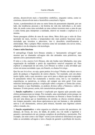 Convite à Filosofia
_______________________________
– 204 –
artistas, desenvolvem mais o hemisfério simbólico, enquanto outras, como os
cientistas, desenvolvem mais o hemisfério conceitual e lógico.
Assim, a predominância de uma ou outra forma do pensamento depende, por um
lado, das tendências pessoais e da história da vida dos indivíduos e, de outro
lado, do modo como uma sociedade ou uma cultura recorrem mais a uma do que
à outra forma para interpretar a realidade, intervir no mundo e explicar-se a si
mesma.
Numa passagem célebre de uma de suas obras, Marx dizia que o mito de Zeus
(portador de raios, trovões e tempestades) não mais poderia funcionar numa
sociedade que inventou o pára-raios, isto é, descobriu cientificamente a
eletricidade. Mas o próprio Marx mostrou como tal sociedade cria novos mitos,
adaptados à era da máquina e da tecnologia.
Como o mito funciona
O antropólogo Claude Lévi-Strauss estudou o “pensamento selvagem” para
mostrar que os chamados selvagens não são atrasados nem primitivos, mas
operam com o pensamento mítico.
O mito e o rito, escreve Lévi-Strauss, não são lendas nem fabulações, mas uma
organização da realidade a partir da experiência sensível enquanto tal. Para
explicar a composição de um mito, Lévi-Strauss se refere a uma atividade que
existe em nossa sociedade e que, em francês, se chama bricolage.
Que faz um bricoleur, ou seja, quem pratica bricolage? Produz um objeto novo a
partir de pedaços e fragmentos de outros objetos. Vai reunindo, sem um plano
muito rígido, tudo o que encontra e que serve para o objeto que está compondo.
O pensamento mítico faz exatamente a mesma coisa, isto é, vai reunindo as
experiências, as narrativas, os relatos, até compor um mito geral. Com esses
materiais heterogêneos produz a explicação sobre a origem e a forma das coisas,
suas funções e suas finalidades, os poderes divinos sobre a Natureza e sobre os
humanos. O mito possui, assim, três características principais:
1. função explicativa: o presente é explicado por alguma ação passada cujos
efeitos permaneceram no tempo. Por exemplo, uma constelação existe porque, no
passado, crianças fugitivas e famintas morreram na floresta e foram levadas ao
céu por uma deusa que as transformou em estrelas; as chuvas existem porque,
nos tempos passados, uma deusa apaixonou-se por um humano e, não podendo
unir-se a ele diretamente, uniu-se pela tristeza, fazendo suas lágrimas caírem
sobre o mundo, etc.;
2. função organizativa: o mito organiza as relações sociais (de parentesco, de
alianças, de trocas, de sexo, de idade, de poder, etc.) de modo a legitimar e
garantir a permanência de um sistema complexo de proibições e permissões. Por
exemplo, um mito como o de Édipoii
existe (com narrativas diferentes) em quase
todas as sociedades selvagens e tem a função de garantir a proibição do incesto,
 