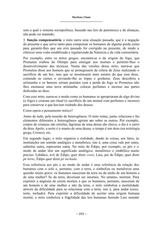 Marilena Chauí
_______________________________
– 205 –
sem a qual o sistema sociopolítico, baseado nas leis de parentesco e de alianças,
não pode ser mantido;
3. função compensatória: o mito narra uma situação passada, que é a negação
do presente e que serve tanto para compensar os humanos de alguma perda como
para garantir-lhes que um erro passado foi corrigido no presente, de modo a
oferecer uma visão estabilizada e regularizada da Natureza e da vida comunitária.
Por exemplo, entre os mitos gregos, encontra-se o da origem do fogo, que
Prometeu roubou do Olimpo para entregar aos mortais e permitir-lhes o
desenvolvimento das técnicas. Numa das versões desse mito, narra-se que
Prometeu disse aos homens que se protegessem da cólera de Zeus realizando o
sacrifício de um boi, mas que se mostrassem mais astutos do que esse deus,
comendo as carnes e enviando-lhe as tripas e gorduras. Zeus descobriu a
artimanha e os homens seriam punidos com a perda do fogo se Prometeu não
lhes ensinasse uma nova artimanha: colocar perfumes e incenso nas partes
dedicadas ao deus.
Com esse mito, narra-se o modo como os humanos se apropriaram de algo divino
(o fogo) e criaram um ritual (o sacrifício de um animal com perfumes e incenso)
para conservar o que haviam roubado dos deuses.
Como opera o pensamento mítico?
Antes de tudo, pela reunião de heterogêneos. O mito reúne, junta, relaciona e faz
elementos diferentes e heterogêneos agirem uns sobre os outros. Por exemplo,
corpos de crianças são estrelas, lágrimas de uma deusa são chuva, o dia é o carro
do deus Apolo, a noite é o manto de uma deusa, o tempo é um deus (na mitologia
grega, Cronos), etc.
Em segundo lugar, o mito organiza a realidade, dando às coisas, aos fatos, às
instituições um sentido analógico e metafórico, isto é, uma coisa vale por outra,
substitui outra, representa outra. No mito de Édipo, por exemplo, os pés e o
modo de andar têm um significado analógico, metafórico e simbólico muito
preciso. Labdáco, avô de Édipo, quer dizer coxo; Laio, pai de Édipo, quer dizer
pé torto; Édipo quer dizer pé inchado.
Essa referência aos pés e ao modo de andar é uma referência da relação dos
humanos com o solo e, portanto, com a terra, e simboliza ou metaforiza uma
questão muito grave: os humanos nasceram da terra ou da união de um homem e
de uma mulher? Se da terra, deveriam ser imortais. No entanto, morrem. Para
exprimir a angústia de serem mortais e que os humanos, portanto, nasceram de
um homem e de uma mulher e não da terra, o mito simboliza a mortalidade
através da dificuldade para se relacionar com a terra, isto é, para andar (coxo,
torto, inchado). Para exprimir a dificuldade de aceitar uma origem humana
mortal, o mito simboliza a fragilidade das leis humanas fazendo Laio mandar
 