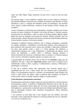 Convite à Filosofia
_______________________________
– 206 –
matar seu filho Édipo, Édipo assassinar seu pai Laio e casar-se com sua mãe,
Jocasta.
Em terceiro lugar, o mito estabelece relações entre os seres naturais e humanos,
seja fazendo humanos nascerem, por exemplo, de animais, seja fazendo os astros
decidirem a sorte e o destino dos humanos (como na astrologia), seja fazendo
cores, metais e pedras definirem a natureza de um humano (como a magia, por
exemplo).
Coisas e humanos se relacionam por participação, simpatia, antipatia, por formas
secretas de ação à distância. O mundo é um tecido de laços e vínculos secretos
que precisam ser decifrados e sobre os quais os homens podem adquirir algum
poder por meio da imitação (vestir peles de animais, fabricar talismãs, ficar em
certas posições, plantar fazendo certos gestos, pronunciar determinadas palavras).
O mito decifra o secreto. O rito imita o poder.
Analogias e metáforas formam símbolos, isto é, imagens carregadas e saturadas
de sentidos múltiplos e simultâneos, servindo para explicar coisas diferentes ou
para substituir uma coisa por outra. Assim, por exemplo, o fogo pode simbolizar
um deus, uma paixão, como o amor e a cólera (porque são ardentes), o
conhecimento (porque este é uma iluminação), a purificação de alguma coisa
(como na alquimia), o poder sobre a Natureza (porque permite o
desenvolvimento das técnicas), a diferença entre os animais e os homens (porque
estes cozem os alimentos enquanto aqueles os comem crus), etc.
A peculiaridade do símbolo mítico está no fato de ele encarnar aquilo que ele
simboliza. Ou seja, o fogo não representa alguma coisa, mas é a própria coisa
simbolizada: é deus, é amor, é guerra, é conhecimento, é pureza, é fabricação e
purificação, é o humano.
O fato de o símbolo mítico não representar, mas encarnar aquilo que é
significado por ele, leva a dizer (como faz Lévi-Strauss) que o pensamento
mítico é um pensamento sensível e concreto, um pensamento onde imagens são
coisas e onde coisas são idéias, onde as palavras dão existência ou morte à
s
coisas (como vimos ao estudar a palavra mágica e a palavra-tabu).
Como funciona o pensamento conceitual
O pensamento conceitual ou lógico opera de maneira diferente e mesmo oposta à
do pensamento mítico. A primeira e fundamental diferença está no fato de que
enquanto o pensamento mítico opera por bricolage (associação dos fragmentos
heterogêneos), o pensamento conceitual opera por método (procedimento lógico
para a articulação racional entre elementos homogêneos). Dessa diferença
resultam outras:
? um conceito ou uma idéia não é uma imagem nem um símbolo, mas uma
descrição e uma explicação da essência ou natureza própria de um ser, referindo-
se a esse ser e somente a ele;
 