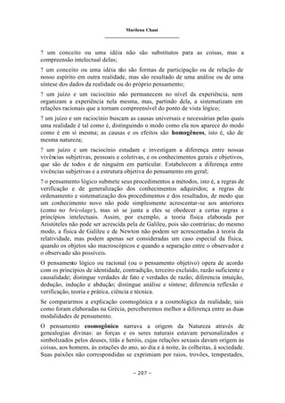 Marilena Chauí
_______________________________
– 207 –
? um conceito ou uma idéia não são substitutos para as coisas, mas a
compreensão intelectual delas;
? um conceito ou uma idéia n
ão são formas de participação ou de relação de
nosso espírito em outra realidade, mas são resultado de uma análise ou de uma
síntese dos dados da realidade ou do próprio pensamento;
? um juízo e um raciocínio não permanecem no nível da experiência, nem
organizam a experiência nela mesma, mas, partindo dela, a sistematizam em
relações racionais que a tornam compreensível do ponto de vista lógico;
? um juízo e um raciocínio buscam as causas universais e necessárias pelas quais
uma realidade é tal como é, distinguindo o modo como ela nos aparece do modo
como é em si mesma; as causas e os efeitos são homogêneos, isto é, são de
mesma natureza;
? um juízo e um raciocínio estudam e investigam a diferença entre nossas
vivências subjetivas, pessoais e coletivas, e os conhecimentos gerais e objetivos,
que são de todos e de ninguém em particular. Estabelecem a diferença entre
vivências subjetivas e a estrutura objetiva do pensamento em geral;
? o pensamento lógico submete seus procedimentos a métodos, isto é, a regras de
verificação e de generalização dos conhecimentos adquiridos; a regras de
ordenamento e sistematização dos procedimentos e dos resultados, de modo que
um conhecimento novo não pode simplesmente acrescentar-se aos anteriores
(como no bricolage), mas só se junta a eles se obedecer a certas regras e
princípios intelectuais. Assim, por exemplo, a teoria física elaborada por
Aristóteles não pode ser acrescida pela de Galileu, pois são contrárias; do mesmo
modo, a física de Galileu e de Newton não podem ser acrescentadas à teoria da
relatividade, mas podem apenas ser consideradas um caso especial da física,
quando os objetos são macroscópicos e quando a separação entre o observador e
o observado são possíveis.
O pensamento lógico ou racional (ou o pensamento objetivo) opera de acordo
com os princípios de identidade, contradição, terceiro excluído, razão suficiente e
causalidade; distingue verdades de fato e verdades de razão; diferencia intuição,
dedução, indução e abdução; distingue análise e síntese; diferencia reflexão e
verificação, teoria e prática, ciência e técnica.
Se compararmos a explicação cosmogônica e a cosmológica da realidade, tais
como foram elaboradas na Grécia, perceberemos melhor a diferença entre as duas
modalidades de pensamento.
O pensamento cosmogônico narrava a origem da Natureza através de
genealogias divinas: as forças e os seres naturais estavam personalizados e
simbolizados pelos deuses, titãs e heróis, cujas relações sexuais davam origem às
coisas, aos homens, às estações do ano, ao dia e à noite, às colheitas, à sociedade.
Suas paixões não correspondidas se exprimiam por raios, trovões, tempestades,
 