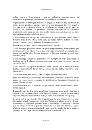 Convite à Filosofia
_______________________________
– 208 –
tufões, desertos. Seus amores e desejos realizados manifestavam-se na
abundância da primavera, das colheitas, da procriação dos animais.
O pensamento cosmológico explicava a origem da Natureza pela existência de
um ou alguns elementos naturais (terra-seco, água-úmido, ar-frio, fogo-quente),
que, por sua força interna natural, se transformavam, dando origem a todas as
coisas e aos homens. Os primeiros filósofos consideravam os elementos
originários como forças divinas, mas já não eram personalizadas, nem sua ação
explicada por desejos, paixões e furores.
Aristóteles sistematizou lógica e racionalmente as cosmologias ou teorias sobre a
Natureza numa física, isto é, numa teoria ou ciência sobre a matéria e a forma
dos seres naturais e sobre as causas de seus movimentos.
Para os gregos, como vimos, movimento (kinesis) significa:
? toda mudança qualitativa de um ser qualquer (por exemplo, uma semente que
se torna árvore, um objeto branco que amarelece, um animal que adoece, algo
quente que esfria, algo frio que esquenta, o duro que amolece, o mole que
endurece, etc.);
? toda mudança ou alteração quantitativa (por exemplo, um corpo que aumente e
diminua, que se divida em outros menores, que encompride ou encurte, alargue
ou estreite, etc.);
? toda mudança de lugar ou locomoção (subir, descer, cair, a trajetória de uma
flecha, o deslocamento de um barco, a queda de uma pedra, o levitar de uma
pluma, etc.);
? toda geração ou nascimento e toda corrupção ou morte dos seres.
Esses movimentos, diz Aristóteles, possuem causas, pois tudo o que existe possui
causa, e o conhecimento verdadeiro é o conhecimento das causas. São quatro as
causas dos movimentos:
1. causa material, isto é, a matéria de que alguma coisa é feita (madeira, pedra,
metal, líquido);
2. causa formal, isto é, a forma que alguma coisa possui e que a individualiza e a
diferencia das outras (a mesa é causa formal da madeira, a estátua é causa formal
da pedra, a taça é causa formal do metal, o vinho é causa formal do líquido);
3. causa motriz ou eficiente, isto é, aquilo que faz uma matéria receber uma
forma determinada (no caso dos objetos artificiais ou artefatos, a causa eficiente
é o artesão – o carpinteiro que faz a mesa, o escultor que faz a estátua, o ferreiro
que faz a taça, o vinicultor que faz o vinho; no caso dos seres naturais, a causa
eficiente também é uma coisa natural – por exemplo, o calor derrete o metal, o
Sol esquenta um corpo e lhe dá outra consistência ou forma, etc.);
 