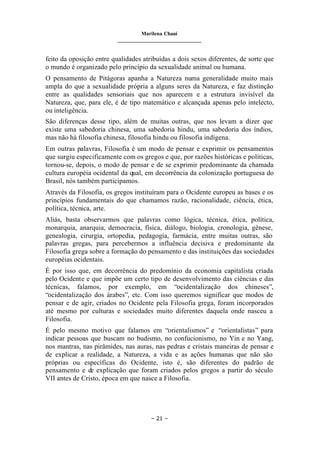 Marilena Chauí
_______________________________
– 21 –
feito da oposição entre qualidades atribuídas a dois sexos diferentes, de sorte que
o mundo é organizado pelo princípio da sexualidade animal ou humana.
O pensamento de Pitágoras apanha a Natureza numa generalidade muito mais
ampla do que a sexualidade própria a alguns seres da Natureza, e faz distinção
entre as qualidades sensoriais que nos aparecem e a estrutura invisível da
Natureza, que, para ele, é de tipo matemático e alcançada apenas pelo intelecto,
ou inteligência.
São diferenças desse tipo, além de muitas outras, que nos levam a dizer que
existe uma sabedoria chinesa, uma sabedoria hindu, uma sabedoria dos índios,
mas não há filosofia chinesa, filosofia hindu ou filosofia indígena.
Em outras palavras, Filosofia é um modo de pensar e exprimir os pensamentos
que surgiu especificamente com os gregos e que, por razões históricas e políticas,
tornou-se, depois, o modo de pensar e de se exprimir predominante da chamada
cultura européia ocidental da qual, em decorrência da colonização portuguesa do
Brasil, nós também participamos.
Através da Filosofia, os gregos instituíram para o Ocidente europeu as bases e os
princípios fundamentais do que chamamos razão, racionalidade, ciência, ética,
política, técnica, arte.
Aliás, basta observarmos que palavras como lógica, técnica, ética, política,
monarquia, anarquia, democracia, física, diálogo, biologia, cronologia, gênese,
genealogia, cirurgia, ortopedia, pedagogia, farmácia, entre muitas outras, são
palavras gregas, para percebermos a influência decisiva e predominante da
Filosofia grega sobre a formação do pensamento e das instituições das sociedades
européias ocidentais.
É por isso que, em decorrência do predomínio da economia capitalista criada
pelo Ocidente e que impõe um certo tipo de desenvolvimento das ciências e das
técnicas, falamos, por exemplo, em “ocidentalização dos chineses”,
“ocidentalização dos árabes”, etc. Com isso queremos significar que modos de
pensar e de agir, criados no Ocidente pela Filosofia grega, foram incorporados
até mesmo por culturas e sociedades muito diferentes daquela onde nasceu a
Filosofia.
É pelo mesmo motivo que falamos em “orientalismos” e “orientalistas” para
indicar pessoas que buscam no budismo, no confucionismo, no Yin e no Yang,
nos mantras, nas pirâmides, nas auras, nas pedras e cristais maneiras de pensar e
de explicar a realidade, a Natureza, a vida e as ações humanas que não são
próprias ou específicas do Ocidente, isto é, são diferentes do padrão de
pensamento e de explicação que foram criados pelos gregos a partir do século
VII antes de Cristo, época em que nasce a Filosofia.
 