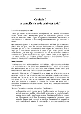 Convite à Filosofia
_______________________________
– 210 –
Capítulo 7
A consciência pode conhecer tudo?
Consciência e conhecimento
Vimos que a teoria do conhecimento, distinguindo o Eu, a pessoa, o cidadão e o
sujeito, assim como distinguindo graus de consciência (passiva, vivida,
reflexiva), tem como centro a figura do sujeito do conhecimento, na qualidade de
consciência de si reflexiva ou atividade permanente racional que conhece a si
mesma.
Que acontecerá, porém, se o sujeito do conhecimento descobrir que a consciência
possui mais um grau, além dos três que mencionamos e, sobretudo, quando
descobrir que não se trata exatamente de mais um grau da consciência, mas de
algo que a consciência desconhece e sobre o qual nunca poderá refletir
diretamente? Que esse algo, desconhecido ou só indiretamente conhecido,
determina tudo quanto a consciência e o sujeito sentem, fazem, dizem e pensam?
Em outras palavras, que sucederá quando o sujeito do conhecimento descobrir
um limite intransponível chamado o inconsciente?
O inconsciente
Freud escreveu que, no transcorrer da modernidade, os humanos foram feridos
três vezes e que as feridas atingiram o nosso narcisismoiii
, isto é, a bela imagem
que possuíamos de nós mesmos como seres conscientes racionais e com a qual,
durante séculos, estivemos encantados. Que feridas foram essas?
A primeira foi a que nos infligiu Copérnico, ao provar que a Terra não estava no
centro do Universo e que os homens não eram o centro do mundo. A segunda foi
causada por Darwin, ao provar que os homens descendem de um primata, que
são apenas um elo na evolução das espécies e não seres especiais, criados por
Deus para dominar a Natureza. A terceira foi causada por Freud com a
psicanálise, ao mostrar que a consciência é a menor parte e a mais fraca de nossa
vida psíquica.
Na obra Cinco ensaios sobre a psicanálise, Freud escreve:
A Psicanálise propõe mostrar que o Eu não somente não é senhor na sua
própria casa, mas também está reduzido a contentar-se com informações
raras e fragmentadas daquilo que se passa fora da consciência, no restante
da vida psíquica… A divisão do psíquico num psíquico consciente e num
psíquico inconsciente constitui a premissa fundamental da psicanálise,
sem a qual ela seria incapaz de compreender os processos patológicos, tão
 