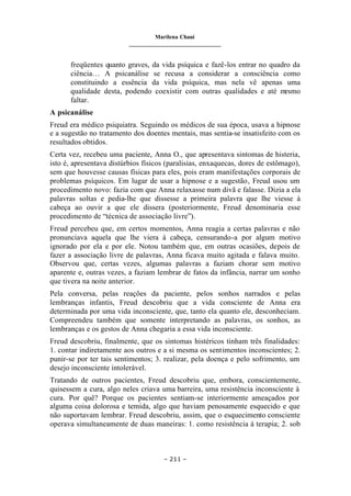 Marilena Chauí
_______________________________
– 211 –
freqüentes quanto graves, da vida psíquica e fazê-los entrar no quadro da
ciência… A psicanálise se recusa a considerar a consciência como
constituindo a essência da vida psíquica, mas nela vê apenas uma
qualidade desta, podendo coexistir com outras qualidades e até m
esmo
faltar.
A psicanálise
Freud era médico psiquiatra. Seguindo os médicos de sua época, usava a hipnose
e a sugestão no tratamento dos doentes mentais, mas sentia-se insatisfeito com os
resultados obtidos.
Certa vez, recebeu uma paciente, Anna O., que apresentava sintomas de histeria,
isto é, apresentava distúrbios físicos (paralisias, enxaquecas, dores de estômago),
sem que houvesse causas físicas para eles, pois eram manifestações corporais de
problemas psíquicos. Em lugar de usar a hipnose e a sugestão, Freud usou um
procedimento novo: fazia com que Anna relaxasse num divã e falasse. Dizia a ela
palavras soltas e pedia-lhe que dissesse a primeira palavra que lhe viesse à
cabeça ao ouvir a que ele dissera (posteriormente, Freud denominaria esse
procedimento de “técnica de associação livre”).
Freud percebeu que, em certos momentos, Anna reagia a certas palavras e não
pronunciava aquela que lhe viera à cabeça, censurando-a por algum motivo
ignorado por ela e por ele. Notou também que, em outras ocasiões, depois de
fazer a associação livre de palavras, Anna ficava muito agitada e falava muito.
Observou que, certas vezes, algumas palavras a faziam chorar sem motivo
aparente e, outras vezes, a faziam lembrar de fatos da infância, narrar um sonho
que tivera na noite anterior.
Pela conversa, pelas reações da paciente, pelos sonhos narrados e pelas
lembranças infantis, Freud descobriu que a vida consciente de Anna era
determinada por uma vida inconsciente, que, tanto ela quanto ele, desconheciam.
Compreendeu também que somente interpretando as palavras, os sonhos, as
lembranças e os gestos de Anna chegaria a essa vida inconsciente.
Freud descobriu, finalmente, que os sintomas histéricos tinham três finalidades:
1. contar indiretamente aos outros e a si mesma os sentimentos inconscientes; 2.
punir-se por ter tais sentimentos; 3. realizar, pela doença e pelo sofrimento, um
desejo inconsciente intolerável.
Tratando de outros pacientes, Freud descobriu que, embora, conscientemente,
quisessem a cura, algo neles criava uma barreira, uma resistência inconsciente à
cura. Por quê? Porque os pacientes sentiam-se interiormente ameaçados por
alguma coisa dolorosa e temida, algo que haviam penosamente esquecido e que
não suportavam lembrar. Freud descobriu, assim, que o esquecimento consciente
operava simultaneamente de duas maneiras: 1. como resistência à terapia; 2. sob
 
