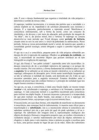 Marilena Chauí
_______________________________
– 213 –
mãe. É esse o desejo fundamental que organiza a totalidade da vida psíquica e
determina o sentido de nossas vidas.
O superego, também inconsciente, é a censura das pulsões que a sociedade e a
cultura impõem ao id, impedindo-o de satisfazer plenamente seus instintos e
desejos. É a repressão, particularmente a repressão sexual. Manifesta-se à
consciência indiretamente, sob a forma da moral, como um conjunto de
interdições e de deveres, e por meio da educação, pela produção da imagem do
“eu ideal”, isto é, da pessoa moral, boa e virtuosa. O superego ou censura
desenvolve-se num período que Freud designa como período de latência,
situado entre os seis ou sete anos e o início da puberdade ou adolescência. Nesse
período, forma-se nossa personalidade moral e social, de maneira que, quando a
sexualidade genital ressurgir, estará obrigada a seguir o caminho traçado pelo
superego.
O ego ou o eu é a consciência, pequena parte da vida psíquica submetida aos
desejos do id e à repressão do superego. Obedece ao princípio da realidade, ou
seja, à necessidade de encontrar objetos que possam satisfazer ao id sem
transgredir as exigências do superego.
O ego, diz Freud, é “um pobre coitado”, espremido entre três escravidões: os
desejos insaciáveis do id, a severidade repressiva do superego e os perigos do
mundo exterior. Por esse motivo, a forma fundamental da existência para o ego é
a angústia. Se se submeter ao id, torna-se imoral e destrutivo; se se submeter ao
superego, enlouquece de desespero, pois viverá numa insatisfação insuportável;
se não se submeter à realidade do mundo, será destruído por ele. Cabe ao ego
encontrar caminhos para a angústia existencial. Estamos divididos entre o
princípio do prazer (que não conhece limites) e o princípio da realidade (que nos
impõe limites externos e internos).
Ao ego-eu, ou seja, à consciência, é dada uma função dupla: ao mesmo tempo
recalcar o id, satisfazendo o superego, e satisfazer o id, limitando o poderio do
superego. A vida consciente normal é o equilíbrio encontrado pela consciência
para realizar sua dupla função. A loucura (neuroses e psicoses) é a incapacidade
do ego para realizar sua dupla função, seja porque o id ou o superego são
excessivamente fortes, seja porque o ego é excessivamente fraco.
O inconsciente, em suas duas formas, está impedido de manifestar-se diretamente
à consciência, mas consegue fazê-lo indiretamente. A maneira mais eficaz para a
manifestação é a substituição, isto é, o inconsciente oferece à consciência um
substituto aceitável por ela e por meio do qual ela pode satisfazer o id ou o
superego. Os substitutos são imagens (isto é, representações analógicas dos
objetos do desejo) e formam o imaginário psíquico, que, ao ocultar e dissimular o
verdadeiro desejo, o satisfaz indiretamente por meio de objetos substitutos (a
chupeta e o dedo, para o seio materno; tintas e pintura ou argila e escultura para
as fezes, uma pessoa amada no lugar do pai ou da mãe). Além dos substitutos
 