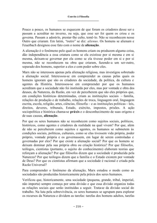 Convite à Filosofia
_______________________________
– 216 –
Pouco a pouco, os humanos se esquecem de que foram os criadores desse ser e
passam a acreditar no inverso, ou seja, que esse ser foi quem os criou e os
governa. Passam a adorá-lo, prestar-lhe culto, temê-lo. Não se reconhecem nesse
Outro que criaram. Em latim, “outro” se diz: alienus. Os homens se alienam e
Feuerbach designou esse fato com o nome de alienação.
A alienação é o fenômeno pelo qual os homens criam ou produzem alguma coisa,
dão independência a essa criatura como se ela existisse por si mesma e em si
mesma, deixam-se governar por ela como se ela tivesse poder em si e por si
mesma, não se reconhecem na obra que criaram, fazendo-a um ser-outro,
separado dos homens, superior a eles e com poder sobre eles.
Marx não se interessou apenas pela alienação religiosa, mas investigou sobretudo
a alienação social. Interessou-se em compreender as causas pelas quais os
homens ignoram que são os criadores da sociedade, da política, da cultura e
agentes da História. Interessou-se em compreender por que os humanos
acreditam que a sociedade não foi instituída por eles, mas por vontade e obra dos
deuses, da Natureza, da Razão, em vez de perceberem que são eles próprios que,
em condições históricas determinadas, criam as instituições sociais – família,
relações de produção e de trabalho, relações de troca, linguagem oral, linguagem
escrita, escola, religião, artes, ciências, filosofia – e as instituições políticas – leis,
direitos, deveres, tribunais, Estado, exército, impostos, prisões. A ação
sociopolítica e histórica chama-se práxis e o desconhecimento de suas origens e
de suas causas, alienação.
Por que os seres humanos não se reconhecem como sujeitos sociais, políticos,
históricos, como agentes e criadores da realidade na qual vivem? Por que, além
de não se perceberem como sujeitos e agentes, os humanos se submetem às
condições sociais, políticas, culturais, como se elas tivessem vida própria, poder
próprio, vontade própria e os governassem, em lugar de serem controladas e
governadas por eles? Por que existe a alienação social? Por que os homens se
deixam dominar pela sua própria obra ou criação histórica? Por que filósofos,
teólogos, cientistas (portanto, o sujeito do conhecimento) elaboram teorias que
reforçam a alienação? Por que filósofos dizem que a sociedade é produzida pela
Natureza? Por que teólogos dizem que a família e o Estado existem por vontade
de Deus? Por que os cientistas afirmam que a sociedade é racional e criada pela
Razão Universal?
Para compreender o fenômeno da alienação, Marx estudou o modo como as
sociedades são produzidas historicamente pela práxis dos seres humanos.
Verificou que, historicamente, uma sociedade (pequena, grande, tribal, imperial,
não importa) sempre começa por uma divisão e que essa divisão organiza todas
as relações sociais que serão instituídas a seguir. Trata-se da divisão social do
trabalho. Na luta pela sobrevivência, os seres humanos se agrupam para explorar
os recursos da Natureza e dividem as tarefas: tarefas dos homens adultos, tarefas
 